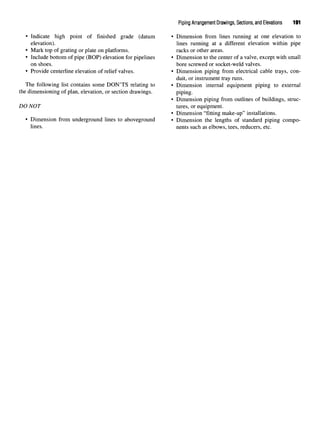 Piping Arrangement Drawings, Sections, and Elevations 191
• Indicate high point of finished grade (datum • Dimension from lines running at one elevation to
elevation). lines running at a different elevation within pipe
• Mark top of grating or plate on platforms. racks or other areas.
• Include bottom of pipe (BOP) elevation for pipelines • Dimension to the center of a valve, except with small
on shoes. bore screwed or socket-weld valves.
• Provide centerline elevation of relief valves. • Dimension piping from electrical cable trays, con-
duit, or instrument tray runs.
The following list contains some DONTS relating to • Dimension internal equipment piping to external
the dimensioning of plan, elevation, or section drawings. piping.
• Dimension piping from outlines of buildings, struc-
DO NOT tures, or equipment.
• Dimension "fitting make-up" installations.
• Dimension from underground lines to aboveground • Dimension the lengths of standard piping compo-
lines. nents such as elbows, tees, reducers, etc.
 