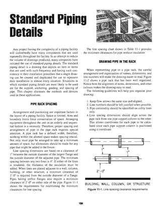 Standard Piping
Details
Any project having the complexity of a piping facility
will undoubtedly have many components that are used
repeatedly throughout the facility. In an attempt to reduce
the volume of drawings produced, many companies have
initiated the use of standard piping details. The standard
piping detail is a drawing that depicts an item or items
that are used with such frequency and having such con-
sistency in their installation procedure that a single draw-
ing can be created and duplicated for use to represent
their installation in almost every situation. Situations in
which standard piping details are most likely to be used
are for the support, anchoring, guiding, and spacing of
pipe. This chapter discusses the methods and devices
used in these applications.
PIPE RACK SPACING
Arrangement and positioning are important factors in
the layout of a piping facility. Space is limited. Area and
boundary limits force conservation of space. Arranging
equipment throughout the unit in an orderly and sequen-
tial fashion is a necessity. Therefore, proper spacing and
arrangement of pipe in the pipe rack requires special
attention. A pipe rack has a defined width; therefore,
working within the allotted space makes spacing crucial.
Not only must pipe be arranged to take up a minimum
amount of space, but allowances should be made for any
pipe that might be added in the future.
Line spacing dimensions are based on a clearance of
1" between the outside diameter of the largest flange and
the outside diameter of the adjacent pipe. The minimum
spacing between any two lines is 4". If either of the lines
is insulated, the thickness of the insulation must be
added. When lines are placed adjacent to a wall, column,
building, or other structure, a minimum clearance of
2'-0" is required from the outside diameter of a flange.
Pipes having orifice flanges also require a minimum
clearance of 2'-0" on either side of the pipe. Figure 11-1
shows the requirements for establishing the minimum
clearances for line spacing.
The line spacing chart shown in Table 11-1 provides
the minimum clearances for pipe withoutinsulation.
DRAWING PIPE IN THE RACK
When representing pipe in a pipe rack, the careful
arrangement and organization of names, dimensions, and
line numbers will make the drawing easier to read. Figure
11-2 shows a pipe rack that has been well organized.
Notice how the alignment of notes, dimensions, and other
callouts makes the drawing easy to read.
The following guidelines will help you organize your
drawing:
1. Keep flow arrows the same size and aligned.
2. Line numbers should be left justified when possible.
3. Pipe commodity should be identified on utility lines
only.
4.Line spacing dimensions should align across the
pipe rack from one pipe support column to the other.
This allows coordinates for each pipe to be calcu-
lated since each pipe support column is positioned
using a coordinate.
BUILDING, WALL, COLUMN, OR STRUCTURE
Figure 11-1. Line spacingclearancerequirements.
194
 
