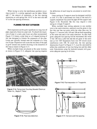 Standard Piping Details 197
When trying to solve the interference problem occur- the deflection of each loop be calculated to avoid inter-
ring at point 2, a similar approach can be taken. Either ference.
add 1", the amount of expansion, to the line spacing Lines resting on T-supports must be designed carefully
dimension or cold spring line 101W to the west and add as well. If a line is positioned too close to the end of a
¥2" to the line spacing dimension. support, expansion may push the pipe off the support (see
Figure 11-6). Situations like this may require a cold
PLANNING FORHEAT EXPANSION spring or alonger r-™P/)0».
When multiple lines resting adjacent to one another
turn in the same direction, attention must be given to the
Heat expansion can be quite significant on long runs of fact that one line can grow while the other does not In
pipe, especially those in a pipe rack. To absorb the expan- Figure ±1-7 assume lines 105 and 106 are both expanding
sion of pipe in a rack, pipe loops are often incorporated. at the same rate an(j in the same direction. As they both
Figure 11-4 shows a pipe loop as a U-shaped routing of grow? adequate line spacing will be maintained. But what
the line designed to contain the expansion of the pipe. if iine 106 was a cold line and did not grow at the same
Loops are typically located near the midpoint of a long rate as line 105? Expansion from line 105 would cause
run of pipe. Expansion will cause the two ends of the pipe interference with 106. To avoid this, the line spacing
to grow toward one another resulting in the distortion of dimensions X and Y in Figure 11-7, must be calculated to
the loop as shown in Figure 11-5. reflect the conditions of one line being hot and the other
When multiple loops are placed at the same location, cold. Calculations using the hot/cold scenario will guar-
as shown in Figure 11-4, adequate line spacing requires antee adequate spacing at all times.
Figure 11-6. Pipe expansionon T-supports.
Figure 11-4. Piping loop.Courtesy Nisseki Chemical
Texas Inc., Bayport, Texas
Figure 11-5. Pipe loopdistortion. Figure 11-7. Hot and cold linespacing.
 