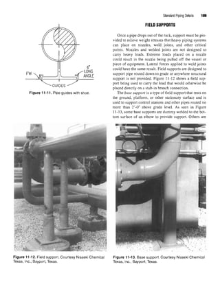 Figure 11-11. Pipe guides with shoe
Figure 11-12. Field support. Courtesy Nisseki Chemical Figure 11-13. Base support. Courtesy Nisseki Chemical
Texas, Inc., Bayport, Texas. Texas, Inc., Bayport, Texas.
Standard Piping Details 199
FIELD SUPPORTS
Once a pipe drops out of the rack, support must be pro-
vided to relieve weight stresses that heavy piping systems
can place on nozzles, weld joints, and other critical
points. Nozzles and welded joints are not designed to
carry heavy loads. Extreme loads placed on a nozzle
could result in the nozzle being pulled off the vessel or
piece of equipment. Lateral forces applied to weld joints
could have the same result. Field supports are designed to
support pipe routed down to grade or anywhere structural
support is not provided. Figure 11-12 shows a field sup-
port being used to carry the load that would otherwise be
placed directly on a stub-in branch connection.
The base support is a type of field support that rests on
the ground, platform, or other stationary surface and is
used to support control stations and other pipes routed no
more than 2'-0" above grade level. As seen in Figure
11-13, some base supports are dummy welded to the bot-
tom surface of an elbow to provide support. Others are
 