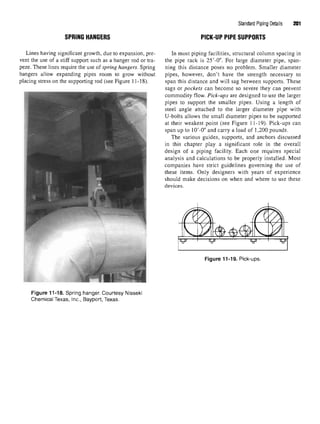 SPRING HANGERS
Lines having significant growth, due to expansion, pre-
vent the use of a stiff support such as a hanger rod or tra-
peze. These lines require the use of spring hangers. Spring
hangers allow expanding pipes room to grow without
placing stress on the supporting rod (see Figure 11-18).
Figure 11-18. Spring hanger. Courtesy Nisseki
Chemical Texas, Inc., Bayport, Texas.
Standard Piping Details 201
PICK-UP PIPE SUPPORTS
In most piping facilities, structural column spacing in
the pipe rack is 25'-0". For large diameter pipe, span-
ning this distance poses no problem. Smaller diameter
pipes, however, don't have the strength necessary to
span this distance and will sag between supports. These
sags or pockets can become so severe they can prevent
commodity flow. Pick-ups are designed to use the larger
pipes to support the smaller pipes. Using a length of
steel angle attached to the larger diameter pipe with
U-bolts allows the small diameter pipes to be supported
at their weakest point (see Figure 11-19). Pick-ups can
span up to lO'-O" and carry a load of 1,200 pounds.
The various guides, supports, and anchors discussed
in this chapter play a significant role in the overall
design of a piping facility. Each one requires special
analysis and calculations to be properly installed. Most
companies have strict guidelines governing the use of
these items. Only designers with years of experience
should make decisions on when and where to use these
devices.
Figure 11-19. Pick-ups.
 