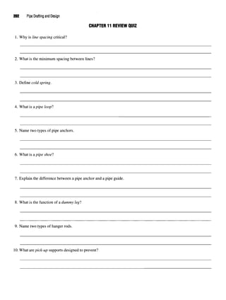 202 Pipe Drafting and Design
CHAPTER 11 REVIEW QUIZ
1. Why is line spacing critical?
2. What is the minimum spacing between lines?
3. Define cold spring.
4. What is a pipe loopl
5. Name two types of pipe anchors.
6. What is a pipe shoe}
1. Explain the difference between a pipe anchor and a pipe guide.
8. What is the function of a dummy legl
9. Name two types of hanger rods.
10.What arepick-up supports designed to prevent?
 