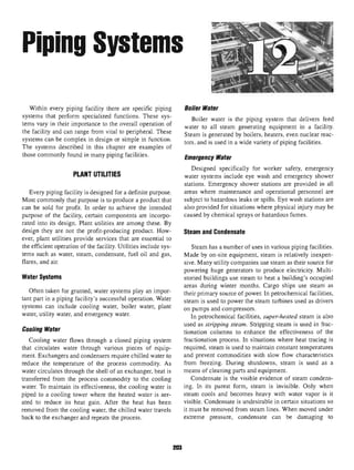 Piping Systems
Within every piping facility there are specific piping Boiler Water
systems that perform specialized functions. These sys- Boiler water i§ ^ piping system ^ deliyers feed
terns vary in their importance to theoverall operation of watgr to ^ steam generating equipment in a facility,
the facility and canrange from vital toperipheral. These Steam is generated by boilerS5 heaters? even nuclear reac.
systems canbe complex indesign orsimple infunction. ^and i§ used ifl a wide yariety Qf piping facm^
The systems described in this chapter are examples of
those commonly found in many piping facilities. Emeraencv Water
Designed specifically for worker safety, emergency
PLANT UTILITIES water systems include eye wash and emergency shower
stations. Emergency shower stations are provided in all
Every piping facility is designed for a definite purpose. areas where maintenance and operational personnel are
Most commonly that purpose is to produce a product that subject to hazardous leaks or spills. Eye wash stations are
can be sold for profit. In order to achieve the intended also provided for situations where physical injury may be
purpose of the facility, certain components are incorpo- caused by chemical sprays or hazardous fumes,
rated into its design. Plant utilities are among these. By
design they are not the profit-producing product. How- Steam andCondensate
ever, plant utilities provide services that are essential to
the efficient operation of the facility. Utilities include sys- Steam has a number of uses in various piping facilities,
terns such as water, steam, condensate, fuel oil and gas, Made by on-site equipment, steam is relatively inexpen-
flares, and air. sive. Many utility companies use steam as their source for
powering huge generators to produce electricity. Multi-
Water Systems storied buildings use steam to heat a building's occupied
areas during winter months. Cargo ships use steam as
Often taken forgranted, water systems play animpor- their primary source of power In petrochemical facilities,
tant part in apiping facility's successful operation. Water steam is used to power the steam turbines used as drivers
systems can include cooling water, boiler water, plant on pumps and compressors.
water, utility water, and emergency water. In petrochemical facilities, super-heated steam is also
used as stripping steam. Stripping steam is used in frac-
IfOOIing mater donation columns to enhance the effectiveness of the
Cooling water flows through a closed piping system fractionation process. In situations where heat tracing is
that circulates water through various pieces of equip- required, steam is used to maintain constant temperatures
ment. Exchangers and condensers require chilled water to and prevent commodities with slow flow characteristics
reduce the temperature of the process commodity. As from freezing. During shutdowns, steam is used as a
water circulates through the shell of an exchanger, heat is means of cleaning parts and equipment,
transferred from the process commodity to the cooling Condensate is the visible evidence of steam condens-
water. To maintain its effectiveness, the cooling water is ing. In its purest form, steam is invisible. Only when
piped to a cooling tower where the heated water is aer- steam cools and becomes heavy with water vapor is it
ated to reduce its heat gain. After the heat has been visible. Condensate is undesirable in certain situations so
removed from the cooling water, the chilled water travels it must be removed from steam lines. When moved under
back to the exchanger and repeats the process. extreme pressure, condensate can be damaging to
203
 