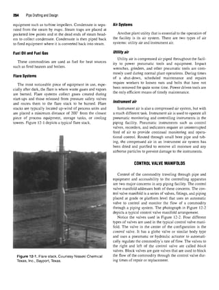 204 Pipe Drafting and Design
equipment such as turbine impellers. Condensate is sepa-
rated from the steam by traps. Steam traps are placed at
pocketed low points and at the dead ends of steam head-
ers to collect condensate. Condensate is then piped back
to fired equipment where it is converted back into steam.
Fuel Oil and Fuel Gas
These commodities are used as fuel for heat sources
such as fired heaters and boilers.
Flare Systems
The most noticeable piece of equipment in use, espe-
cially after dark, the flare is where waste gases and vapors
are burned. Flare systems collect gases created during
start-ups and those released from pressure safety valves
and routes them to the flare stack to be burned. Flare
stacks are typically located up-wind of process units and
are placed a minimum distance of 200' from the closest
piece of process equipment, storage tanks, or cooling
towers. Figure 12-1 depicts a typical flare stack.
Figure 12-1. Flare stack. Courtesy Nisseki Chemical
Texas, Inc., Bayport, Texas.
Air Systems
Another plant utility that is essential to the operation o
the facility is its air system. There are two types of ai
systems: utility air and instrument air.
Utility air
Utility air is compressed air piped throughoutthe facil
ity to power pneumatic tools and equipment. Impac
wrenches, grinders, and other pneumatic tools are com
monly used during normal plant operations. During time
of a shut-down, scheduled maintenance and repair
require workers to loosen nuts and bolts that have no
been removed for quite some time. Power driven tools ar<
the only efficient means of timely maintenance.
instrument air
Instrument air is also a compressed air system, but witl
a much different task. Instrument air is used to operate al
pneumatic monitoring and controlling instruments inth<
piping facility. Pneumatic instruments such as contro
valves, recorders, and indicators require an uninterruptec
feed of air to provide continual monitoring and opera
tional control. Routed through small bore pipe and tub
ing, the compressed air in an instrument air system ha
been dried and purified to remove all moisture and an}
airborne particles to prevent damage to the instruments.
CONTROL VALVE MANIFOLDS
Control of the commodity traveling through pipe am
equipment and accessibility to the controlling apparatu;
are two major concerns in any piping facility. The contro
valve manifold addresses both of these concerns. The con
trol valve manifold is a series of valves, fittings, and piping
placed at grade or platform level that uses an automati<
valve to control and monitor the flow of a commodity
through a piping system. The photograph in Figure 12-^
depicts a typical control valve manifold arrangement.
Notice the valves used in Figure 12-2. Four differen
types of valves are used in the typical control valve mani
fold. The valve in the center of the configuration isth<
control valve. It has a globe valve or similar body typ<
and uses a pneumatic or hydraulic actuator to automati
cally regulate the commodity's rate of flow. The valves t(
the right and left of the control valve are called bloci
valves. Block valves are gate valves that are used to blocl
the flow of the commodity through the control valve dur
ing times of repair or replacement.
 