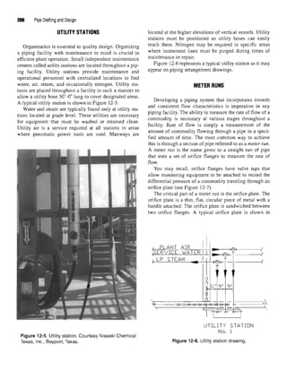 206 Pipe Drafting and Design
UTILITY STATIONS
Organization is essential to quality design. Organizing
a piping facility with maintenance in mind is crucial to
efficient plant operation. Small independent maintenance
centers called utility stations are located throughout a pip-
ing facility. Utility stations provide maintenance and
operational personnel with centralized locations to find
water, air, steam, and occasionally nitrogen. Utility sta-
tions are placed throughout a facility in such a manner to
allow a utility hose 50'-0" long to cover designated areas.
A typical utility station is shown in Figure 12-5.
Water and steam are typically found only at utility sta-
tions located at grade level. These utilities are necessary
for equipment that must be washed or steamed clean.
Utility air is a service required at all stations in areas
where pneumatic power tools are used. Manways are
Figure 12-5. Utility station. Courtesy Nisseki Chemical
Texas, Inc., Bayport, Texas.
located at the higher elevations of vertical vessels. Utility
stations must be positioned so utility hoses can easily
reach them. Nitrogen may be required in specific areas
where instrument lines must be purged during times of
maintenance or repair.
Figure 12-6 represents a typical utility station as it may
appear on piping arrangement drawings.
METER RUNS
Developing a piping system that incorporates smooth
and consistent flow characteristics is imperative in any
piping facility. The ability to measure the rate of flow of a
commodity is necessary at various stages throughout a
facility. Rate of flow is simply a measurement of the
amount of commodity flowing through a pipe in a speci-
fied amount of time. The most common way to achieve
this is through a section of pipe referred to as a meter run.
A meter run is the name given to a straight run of pipe
that uses a set of orifice flanges to measure the rate of
flow.
You may recall, orifice flanges have valve taps that
allow monitoring equipment to be attached to record the
differential pressure of a commodity traveling through an
orifice plate (see Figure 12-7).
The critical part of a meter run is the orifice plate. The
orifice plate is a thin, flat, circular piece of metal with a
handle attached. The orifice plate is sandwiched between
two orifice flanges. A typical orifice plate is shown in
Figure 12-6. Utility station drawing.
 
