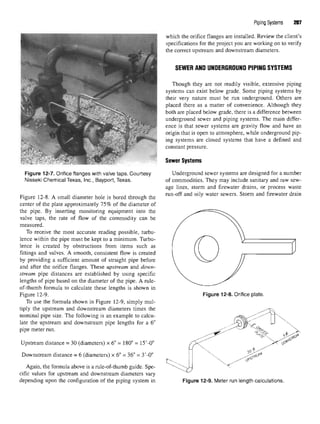 Piping Systems 207
which the orifice flanges are installed. Review the client's
specifications for the project you are working on to verify
the correct upstream and downstream diameters.
SEWER AND UNDERGROUND PIPING SYSTEMS
Though they are not readily visible, extensive piping
systems can exist below grade. Some piping systems by
their very nature must be run underground. Others are
placed there as a matter of convenience. Although they
both are placed below grade, there is a difference between
underground sewer and piping systems. The main differ-
ence is that sewer systems are gravity flow and have an
origin that is open to atmosphere, while underground pip-
ing systems are closed systems that have a defined and
constant pressure.
Sewer Systems
Underground sewer systems are designed for a number
of commodities. They may include sanitary and raw sew-
age lines, storm and firewater drains, or process waste
run-off and oily water sewers. Storm and firewater drain
Figure 12-7. Orifice flanges with valve taps. Courtesy
Nisseki Chemical Texas, Inc., Bayport, Texas.
Figure 12-8. A small diameter hole is bored through the
center of the plate approximately 75% of the diameter of
the pipe. By inserting monitoring equipment into the
valve taps, the rate of flow of the commodity can be
measured.
To receive the most accurate reading possible, turbu-
lence within the pipe must be kept to a minimum. Turbu-
lence is created by obstructions from items such as
fittings and valves. A smooth, consistent flow is created
by providing a sufficient amount of straight pipe before
and after the orifice flanges. These upstream and down-
stream pipe distances are established by using specific
lengths of pipe based on the diameter of the pipe. A rule-
of-thumb formula to calculate these lengths is shown in
Figure 12-9.
To use the formula shown in Figure 12-9, simply mul-
tiply the upstream and downstream diameters times the
nominal pipe size. The following is an example to calcu-
late the upstream and downstream pipe lengths for a 6"
pipe meter run.
Upstream distance = 30 (diameters) x 6" = 180" = 15'-0"
Downstream distance = 6 (diameters) x 6" = 36" = 3'-0"
Again, the formula above is a rule-of-thumb guide. Spe-
cific values for upstream and downstream diameters vary
depending upon the configuration of the piping system in
Figure 12-8. Orifice plate.
Figure 12-9. Meter run lengthcalculations.
 