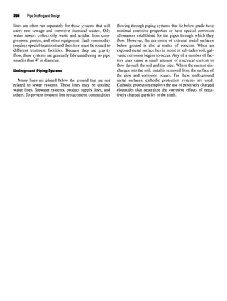 208 Pipe Drafting and Design
lines are often run separately for those systems that will flowing through piping systems that lie below grade have
carry raw sewage and corrosive chemical wastes. Oily minimal corrosive properties or have special corrosion
water sewers collect oily waste and residue from com- allowances established for the pipes through which they
pressors, pumps, and other equipment. Each commodity flow. However, the corrosion of external metal surfaces
requires special treatment and therefore must be routed to below ground is also a matter of concern. When an
different treatment facilities. Because they are gravity exposed metal surface lies in moist or salt-laden soil, gal-
flow, these systems are generally fabricated using no pipe vanic corrosion begins to occur. Any of a number of fac-
smaller than 4" in diameter. tors may cause a small amount of electrical current to
flow through the soil and the pipe. Where the current dis-
Underground Piping Systems charges into the soil, metal is removed from the surface of
the pipe and corrosion occurs. For these underground
Many lines are placed below the ground that are not metal surfaces, cathodic protection systems are used,
related to sewer systems. These lines may be cooling Cathodic protection employs the use of positively charged
water lines, firewater systems, product supply lines, and electrodes that neutralize the corrosive effects of nega-
others. To prevent frequent line replacement, commodities tively charged particles in the earth.
 