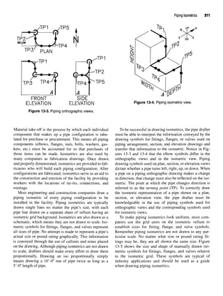 Piping Isometrics 211
Figure 13-3. Piping orthographic views.
Material take-off is the process by which each individual
component that makes up a pipe configuration is tabu-
lated for purchase or procurement. This means all piping
components (elbows, flanges, nuts, bolts, washers, gas-
kets, etc.) must be accounted for so that purchases of
those items can be made. Isometrics are also used by
many companies as fabrication drawings. Once drawn
and properly dimensioned, isometrics are provided to fab-
ricators who will build each piping configuration. After
configurations are fabricated, isometrics serve as an aid to
the construction and erection of the facility by providing
workers with the locations of tie-ins, connections, and
routings.
Most engineering and construction companies draw a
piping isometric of every piping configuration to be
installed in the facility. Piping isometrics are typically
drawn single lines no matter the pipe's size, with each
pipe line drawn on a separate sheet of vellum having an
isometric grid background. Isometrics are also drawn as a
schematic, which means they are not drawn to scale. Iso-
metric symbols for fittings, flanges, and valves represent
all sizes of pipe. No attempt is made to represent a pipe's
actual size or pound rating graphically. This information
is conveyed through the use of callouts and notes placed
on the drawing. Although piping isometrics are not drawn
to scale, drafters should make every effort to draw them
proportionally. Drawing an iso proportionally simply
means drawing a 10'-0" run of pipe twice as long as a
5'-0" length of pipe.
Figure 13-4. Piping isometricview.
To be successful in drawing isometrics, the pipe drafter
must be able to interpret the information conveyed by the
drawing symbols for fittings, flanges, or valves used on
piping arrangement, section, and elevation drawings and
transfer that information to the isometric. Notice in Fig-
ures 13-3 and 13-4 that the elbow symbols differ in the
orthographic views and in the isometric view. Piping
drawing symbols used on plan, section, or elevation views
dictate whether a pipe turns left, right, up, or down. When
a pipe on a piping orthographic drawing makes a change
in direction, that change must also be reflected on the iso-
metric. The point at which the pipe changes direction is
referred to as the turning point (TP). To correctly draw
the isometric representation of a pipe shown on a plan,
section, or elevation view, the pipe drafter must be
knowledgeable in the use of piping symbols used for
orthographic views and the corresponding symbols used
for isometric views.
To make piping isometrics look uniform, most com-
panies use the grid units on the isometric vellum to
establish sizes for fitting, flange, and valve symbols.
Remember piping isometrics are not drawn to any par-
ticular scale. No matter what size or pound rating fit-
tings may be, they are all shown the same size. Figure
13-5 shows the size and shape of manually drawn iso-
metric symbols for fittings, flanges, and valves relative
to the isometric grid. These symbols are typical of
industry applications and should be used as a guide
when drawing piping isometrics.
 