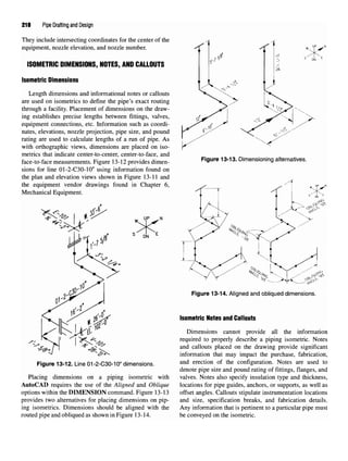 218 Pipe Drafting and Design
They include intersecting coordinates for the center of the
equipment, nozzle elevation, and nozzle number.
ISOMETRIC DIMENSIONS,NOTES, AND CALLOUTS
Isometric Dimensions
Length dimensions and informational notes or callouts
are used on isometrics to define the pipe's exact routing
through a facility. Placement of dimensions on the draw-
ing establishes precise lengths between fittings, valves,
equipment connections, etc. Information such as coordi-
nates, elevations, nozzle projection, pipe size, and pound
rating are used to calculate lengths of a run of pipe. As
with orthographic views, dimensions are placed on iso-
metrics that indicate center-to-center, center-to-face, and
face-to-face measurements. Figure 13-12 provides dimen-
sions for line 01-2-C30-10" using information found on
the plan and elevation views shown in Figure 13-11 and
the equipment vendor drawings found in Chapter 6,
Mechanical Equipment.
Figure 13-12. Line 01-2-C30-10" dimensions.
Placing dimensions on a piping isometric with
AutoCAD requires the use of the Aligned and Oblique
options within the DIMENSION command. Figure 13-13
provides two alternatives for placing dimensions on pip-
ing isometrics. Dimensions should be aligned with the
routed pipe and obliqued as shown in Figure 13-14.
Figure 13-13. Dimensioning alternatives.
Figure 13-14. Aligned and obliqued dimensions.
Isometric Notesand Callouts
Dimensions cannot provide all the information
required to properly describe a piping isometric. Notes
and callouts placed on the drawing provide significant
information that may impact the purchase, fabrication,
and erection of the configuration. Notes are used to
denote pipe size and pound rating of fittings, flanges, and
valves. Notes also specify insulation type and thickness,
locations for pipe guides, anchors, or supports, as well as
offset angles. Callouts stipulate instrumentation locations
and size, specification breaks, and fabrication details.
Any information that is pertinent to a particular pipe must
be conveyed on the isometric.
 