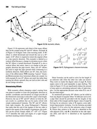 220 Pipe Drafting and Design
Figure 13-16. Isometric offsets.
Figure 13-16 represents only three of the many offsets
that can be created using 90° and 45° elbows. Example A
of Figure 13-16 begins with a line traveling north. A 90°
elbow is rolled downward and toward the east at a 45°
angle. A 45° elbow is required to return the angular offset
to a due easterly direction. This example is labeled as a
vertical offset because a change in elevation occurs when
the 90° elbow is turned downward. Example C is also a
vertical offset, but notice, there is no change in the geo-
graphic direction the pipe travels. Here, two 45° elbows
are used to angle the pipe upward while continuing in a
northerly direction. Both elbows are 45°, thus, the inclu-
sion of the abbreviation TYP, meaning "typical." Exam-
ple B demonstrates how horizontal offsets are created. As
with example C, two 45° elbows are used, but rather than
turning the elbows upward, they are laid on their side and
do not change elevation.
Dimensioning Offsets
With isometric offsets changing a pipe's routing from
one plane to another or from one geographic direction to
another, coordinates and elevations no longer provide all
the dimensions necessary to describe a pipe's total length.
However, the use of 90° and 45° elbows to form the off-
sets results in a problem that can be easily solved with
simple mathematical formulas. The 90° and 45° elbows
form right triangles. By using Pythagorean's Theorem
that states that the sum of the squares of the two sides is
equal to the square of the triangle's hypotenuse, this prob-
^y r /•}
lem can be solved. Simply stated, A + B = C . Figure
13-17 identifies the sides and angles of a right triangle
and their resulting solution formulas.
Figure 13-17. Pythagorean's theorem formulas.
These formulas can be used to solve for the length of
an unknown side when the other two sides are known.
They work no matter the degree value of angle X. Some
angles seem to be used repeatedly in pipe drafting. The
chart in Figure 13-18 can significantly reduce the amount
of time spent on calculating unknown sides of right trian-
gles. Use the appropriate decimal value when X is one of
the provided angles.
As mentioned previously, 90° elbows can be rolled to
form any degree of angular offset. To fabricate such a roll,
a pipe fitter should be provided with the lengths of the
three sides of the triangle and the degree value of angle X.
Solving for an unknown value of X requires some addi-
tional trigonometric formulas. Use the formulas provided
in Figure 13-19 to solve for the unknown value of angle
X. Notice that, relative to X, side A is identified as the
side adjacent (SA), side B is identified as the side oppo-
site (SO), and side C is identified as the hypotenuse
(HYP).
 