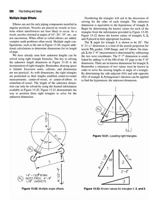 222 Pipe Drafting and Design
Multiple Angle Offsets
Elbows are not the only piping components installed in
angular positions. Nozzles are placed on vessels in loca-
tions where interferences are least likely to occur. As a
result, nozzles oriented at angles of 10°, 20°, 35°, etc., are
not uncommon. When offset or rolled elbows are added,
complex math problems often result. Multiple angle con-
figurations, such as the one in Figure 13-20, require addi-
tional calculations to determine dimensions for its length
of pipe.
We have already seen how unknown lengths can be
solved using right triangle formulas. The key to solving
the unknown length dimension in Figure 13-20 is the
incorporation of right triangles. Remember, drawing space
is limited. Excessive notes, callouts, and dimensions
are not practical. As with dimensions, the right triangles
are positioned so their lengths establish center-to-center
measurements: center-of-vessel, to center-of-elbow, to
centerline-of-vessel. The length of the unknown dimen-
sion can only be solved by using the limited information
available in Figure 13-20. Figure 13-21 demonstrates the
way to position three right triangles to solve for the
unknown dimension.
Figure 13-20. Multiple angle offsets.
Numbering the triangles will aid in the discussion of
solving for the sides of each triangle. The unknown
dimension is equivalent to the hypotenuse of triangle 3.
Begin by determining the known values for each of the
triangles from the information provided in Figure 13-20.
Figure 13-22 shows the known values of triangles 1, 2,
and 3 placed in their appropriate locations.
The X angle for triangle 1 is shown to be 20°. The
6'-11 1/8" dimension is a total of the nozzle projection for
nozzle Nl, gasket, 150# flange, and 14" elbow. On trian-
gle 2, the 2'-6" measurement is determined by subtracting
the two west coordinates. The 5'-!" dimension is estab-
lished by adding ¥t of the OD of the 14"pipe to the 5'-0"
dimension. There are no known dimensions for triangle 3.
Remember a minimum of two values must be known in
order to solve the missing lengths or angle of a triangle.
By determining the side adjacent (SA) and side opposite
(SO) of triangle 3, Pythagorean's theorem can be applied
to find the hypotenuse, the unknown dimension.
Figure 13-21. Locating right triangles.
Figure 13-22. Known values for triangles 1, 2, and 3.
 
