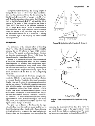 Using the available formulas, the missing lengths of
triangles 1 and 2 must be solved before the sides of trian-
gle 3 can be determined. Notice that by subtracting the
SA of triangle 2 from the SA of triangle 1, the SO of tri-
angle 3 can be determined. Also, adding the SO of trian-
gle 1 to the SO of triangle 2 (2'-6") will yield the SA of
triangle 3. The results of these calculations are shown in
Figure 13-23. The length of the unknown dimension is
5'-1Me". Angle X of triangle 3 is also an important value
to be determined. This angle establishes the rotation angle
for the 90° elbows. In the fabrication shop, the vessel is
not available to measure the 5'-0" dimension. Knowing
this horizontal angle is the only way the elbows can be
correctly installed.
Rolling Offsets
The culmination of the isometric offset is the rolling
offset. The rolling offset is a compound offset formed by
replacing the two 90° elbows in Figure 13-20 with two
45° elbows. The result is an offset that changes elevation
and direction simultaneously. Figure 13-24 shows the
plan and elevation views of a rolling offset.
Because of its complexity, adequate dimensions cannot
be placed on the orthographic views that fully describe
the rolling offset. An isometric is the best place for repre-
senting and dimensioning the rolling offset. Rather than a
horizontal or vertical triangle, the rolling offset requires
an isometric box for proper dimensioning. Figure 13-25
shows construction of this box and its accompanying
dimensions.
Combining elevational and directional changes com-
pounds the difficulty in representing the rolling offset on
an isometric drawing. Visualizing directional changes on
the plan view and elevation view simultaneously requires
practice and patience. To aid in this visualization process,
some helpful notes have been added to the plan and eleva-
tion views of the rolling offset shown in Figure 13-26. In
the plan view, a box has been drawn through the centers
of the two 45° elbows that form the rolling offset. Its cor-
ners have been labeled northeast, northwest, southwest,
and southeast. The notes in the elevation view identify
upper and lower planes. Remember the plan view shows
north, south, east, west orientation and the elevation view
depicts vertical changes in elevation.
The plan view in Figure 13-26 shows that the pipe
enters the box from the southwest corner and travels to
the northeast corner where it ends with a flange. Looking
at the elevation view, we can see the pipe beginning on
the upper plane and dropping down to the lower plane. By
Piping Isometrics 223
Figure 13-23. Solutionsfor triangles 1, 2, and 3.
Figure 13-24. Plan and elevationviews of a rolling
offset.
combining the information from these two views, we
know that the pipe begins in the upper southwest corner
and travels down to the lower northeast corner. The result-
ing isometric representation is shown in Figure 13-27.
 
