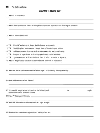 226 Pipe Drafting and Design
CHAPTER 13 REVIEW QUIZ
1. What is an isometric?
2. Which three dimensions found in orthographic views are required when drawing an isometric?
3. What is material take-off?
4. T F Pipe 14"and above is drawn double line on an isometric.
5. T F Multiple pipes are drawn on a single sheet of isometric grid vellum.
6. T F All isometrics are drawn to scale to show exact size and pound rating.
7. T F Lengths of pipe should be drawn proportionally on an isometric.
8. T F Symbols should be drawn different sizes to reflect a change in pipe size.
9. What is the preferred direction to draw the north arrow on an isometric?
10.What are placed on isometrics to define the pipe's exact routing through a facility?
11. How are isometric offsets formed?
12.To establish proper visual orientation, the indication of or angles
are included on all isometric offsets.
13. State Pythagorean's theorem.
14.What are the names of the three sides of a right triangle?
15. Name the six dimensions required on a rolling offset box.
 
