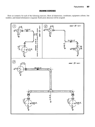Piping Isometrics 227
DRAWING EXERCISES
Draw an isometric for each of the following exercises. Show all dimensions, coordinates, equipment callouts, line
numbers, and related information is required. North arrow direction will be assigned.
 