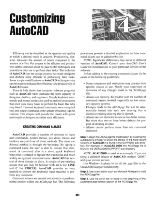 Customizing
AutoCAD
Efficiency can be described as the quantity and quality procedures provide a detailed explanation on howcom-
at which a desired result is attained. Productivity, like- mand aliases can be added to this list,
wise, measures the amount of return compared to the NOTE: Significant differences may occur in different
amount of effort. For anyone to be efficient and produc- versions of AutoCAD. Consult your AutoCAD User's
tive careful attention must be paid to the techniques and Guide for modifications to your particular version of the
procedures they use to perform their tasks. The inclusion software.
of AutoCAD into the design process has made designers Before adding to the existing command aliases list be
and drafters more efficient at performing their tasks. aware of the following guidelines:
Some simple modifications to AutoCAD techniques also
can be made to enhance the efficiency and productivity of • Some companies and institutions may already have
AutoCAD users. specific aliases in use. Notify your supervisor or
There is little doubt that computer software programs instructor of any changes made to the ACAD.pgp
such as AutoCAD have increased the work capacity of file.
designers, drafters, and engineers. Simple keyboard com- • Aliases use memory. Be prudent with the number of
mands and mouse strokes are used to perform procedures command names invoked, especially on low mem-
that once took many hours to perform by hand. But why ory capacity systems.
stop there? If several keyboard commands were compiled • Changes made to the ACAD.pgp file will be auto-
into one single command, even greater efficiency can be matically loaded into each new drawing that is
realized. This chapter will provide the reader with quick started or existing drawing that is opened,
and simple techniques to realize such efficiency. • Aliases are not restricted to one or two letter names.
But more than two or three letters defeats the pur-
pose of creating an alias.
CREATING COMMAND ALIASES • Aliases cannot perform more than one command
statement.
AutoCAD provides a number of methods to input
user commands. Screen menus, pull-down menus and ste
P 1
•Be
9in the
ACAD.pgp file modification bylocating the
. ,, . . ., f ., ., , r™ . , subdirectory or folder in which it is stored. In the more recent
toolbars are just three of those methods. The most tra- . < • * / • » A « • * • « ^ • *u 01 mn/^n-r u ^i-
,. . , ;, , . , , , , , „ . versions of AutoCAD it is found in the SUPPORT sub-direc-
ditional method is through the keyboard. By typing a tory For examp|ej in AutoCAD 2000i the ACAD.pgp file is
command name the user is able to initiate that com- found in the ACAD2000iSUPPORT sub-directory.
mand. A command alias is a short, quick keyboard
. ., . . . , . , ., . ,... , , NOTE: ACAD2000i is used as an example. If you are
input that is created to replace the traditional and more . ,.„„ , r . _ . ^ r
, ™™-,,
. , , . , , A * /-iAr»u using a different release of AutoCAD, replace 20(X)i
widely recognized command name. AutoCAD has sev- . to
. r
, / : . , i j • i A i r -4.- with your current version,
eral of these already in place. A couple of pre-existing J
. „ , ,
aliases that youmaybefamiliar with areL forLINE , Us
? ™"d
°WS
^^'° '"8P
"
and C for CIRCLE. AutoCAD provides an easy Acad2000iSupportsubd.rectory.
method to shorten the keyboard input required to per- Step 2. Use a text editor such as Microsoft Notepad to load
form any command. th
® ACAD.pgp file.
Command aliases are created and saved in a predeter- step 3. Use the scroll bar to move to the beginning of the
mined section within the ACAD.pgp file. The following Command alias format: section of the ACAD.pgp file.
231
 