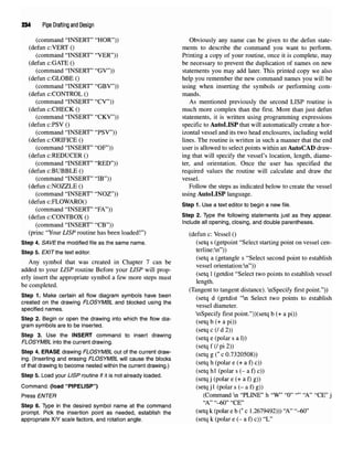 234 Pipe Drafting and Design
(command "INSERT" "HOR")) Obviously any name can be given to the defun state-
(defun c:VERT () ments to describe the command you want to perform.
(command "INSERT" "VER")) Printing a copy of your routine, once it is complete, may
(defun c:GATE () be necessary to prevent the duplication of names on new
(command "INSERT" "GV")) statements you may add later. This printed copy we also
(defun c:GLOBE () help you remember the new command names you will be
(command "INSERT" "GBV")) using when inserting the symbols or performing com-
(defun c:CONTROL () mands.
(command "INSERT" "CV")) As mentioned previously the second LISP routine is
(defun c:CHECK () much more complex than the first. More than just defun
(command "INSERT" "CKV")) statements, it is written using programming expressions
(defun c:PSV () specific to AutoLISP that will automatically create a hor-
(command "INSERT" "PSV")) izontal vessel and its two head enclosures, including weld
(defun c:ORIFICE () lines. The routine is written in such a manner that the end
(command "INSERT" "OF")) user is allowed to select points within an AutoCAD draw-
(defun ciREDUCER () ing that will specify the vessel's location, length, diame-
(command "INSERT" "RED")) ter, and orientation. Once the user has specified the
(defun c:BUBBLE () required values the routine will calculate and draw the
(command "INSERT" "IB")) vessel,
(defun c:NOZZLE () Follow the steps as indicated below to create the vessel
(command "INSERT" "NOZ")) using AutoLISP language,
(defun c:FLOWARO() st 1 y ^ dj b . f.}
(command "INSERT" "FA")) H y
(defun c'CONTBOX () ^te
P ^- Type the following statements just as they appear.
(command "INSERT" "CB")) Include allopening, closing, and double parentheses,
(princ "Your LISP routine has been loaded!") (defun c: Vessel ()
Step 4. SAVEVne modified file as the same name. (setq s (getpoint "Select starting point on vessel cen-
Step 5. EXIT the text editor. terline:n"))
. , , , , • ^,, -, (se
tq a (getangle s "Select second point to establish
Any symbol that was created in Chapter 7 can be , . . , ,,NN
jj i rror, • ^ r /ror, -n VCSSCl OnentatlOIKVIl ))
added to your LISP routine Before your LISP will prop- . , , , . « « , . ,,. ,
, . . ., . . u i * * (setq 1(getdist Select two points to establish vessel
erly insert the appropriate symbol a fewmore steps must , , e r
u i . A length.
be completed. m ,. ^ , ^ .,. ,. . „.
(Tangent to tangent distance). nSpecify first point. ))
Step 1.Make certain allflow diagram symbols have been ( d ( dist ^ Sdect two ^ to establish
created on the drawing FLOSYMBL and blocked using the , ,. 4
specified names. vessel diameter.
nSpecify first point."))(setq b (+ api))
Step 2. Begin or open the drawing into which the flow dia- / , / -y.
gram symbols are to be inserted. ^ ^
(setq c (/ d 2))
!!e
J?ov;,D
U
,Se th
! INSERT
,C0mmand to insert drawing
(setq e (polar sal))
FLOSYMBL into the current drawing. ] ,
;
; .^
(setq f (/ pi 2))
Step 4. ERASE drawing FLOSYMBL out of the current draw- (seta e (* c 0 7320508))
ing. (Inserting and erasing FLOSYMBL will cause the blocks r*
of that drawing tobecome nested within the current drawing.) ^setqh
^po ar e
^a
*>c
^
(setq hi (polar s (- a f) c))
Step 5. Load your LISP routine if it is notalready loaded. / . • / i / /% ^
(setq j (polar e (+ a f) g))
Command: (load "PIPELISP") (setq j 1 (polar s (- a f) g))
Press ENTER (Command n "PLINE" h "W" "0" "" "A" "CE" j
"A" "-60" "CE"
Step 6. Type in the desired symbol name at the command
prompt. Pick the insertion point as needed, establish the (setq k (polar e b (* c 1.2679492))) "A" "-60"
appropriate X/Y scale factors, androtation angle. (setq k (polar e (- a f) c)) "L"
 