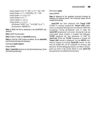 Customizing AutoCAD 235
(setq k (polar k b 1)) "A" "CE"j 1 "A" "-60" "CE" Command: vessel
(setq k (polar s a (*c 1.2679492))) "A" "-60" Press ENTER
(setq k (polar s (+ a f) c)) "L" _ 0 „ ^ 4 iu
' ^ P ®-
Respond to tne
specified command prompts by
(setq k (polar k a 1)) ) selecting the desired points. The horizontal vessel will be
(setq m (polar e (- a f) c)) created accordingly,
(setq p (polar s (+ a f) c))
(Command "LINE" hm""n"LINE" hip"") AutoLISP has been enhanced with Visual LISP
(Command n "REGEN")) (VLISP} to increase
Productivit
y- Visual LISP im
Ple
-
ments an integrated development environment (IDE) that
Step 3. SAVE the file as vessel.lsp in the SUPPORT sub- incorporates several development tools to make the
directory. AutoLISP programmer's job easier. Among the tools are
Step 4. EXIT the text editor. color-coded syntax checker, a compiler and debugger.
Step 5. Open or begin an AutoCAD drawing. VLISP represents the next generation of LISP for
~* ^ , ., Au i ,o^ • * „ * ,_ . «.« AutoCAD. When the VLISP command is invoked the
Step 6. Load the LISP routine as follows. Atthe AutoCAD ,7. .T ,„„ . . ,. , , TT iU ^^^^
command prompt type thefollowing: Vlsual LISP console 1S
^played. Use the OPEN com-
mand to display an existing AutoLISP routine. At this
Command: (load"vessel") time the loaded file can be evaluated for accuracy and
Press ENTER. precision. Several debugging features can detect and pin-
Step 7. AutoCAD will return tothe Commandprompt. At the Point an
Y errors in the
routine. Refer to your AutoCAD
Command prompt type: documentation for additional information.
 