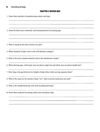 12 Pipe Drafting and Design
CHAPTER 2 REVIEW QUIZ
1. Name three methods of manufacturingcarbon steel pipe.
2. Name the three most commonly used end preparations for joining pipe.
3. What is meant by the term nominal size pipel
4. Which diameter of pipe varies as the wall thickness changes?
5. What is the most common material used in the manufacture of pipe?
6. When drawing pipe, which pipe sizes are drawn single line and which sizes are drawn double line?
7. How long is the gap between two lengths of pipe when a back-up ring separates them?
8. What is the name for the amount of pipe "lost" when screwed connections are used?
9. What is the standard drawing scale used on piping drawings?
10.Name three-methods for joining carbon steel and plastic pipe.
 