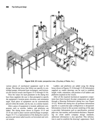 244 Pipe Drafting and Design
Figure 15-6. 3D model, perspective view. (Courtesy of Rebis, Inc.)
various pieces of mechanical equipment used in the Ladders and platforms are added using the dialog
design. The dialog boxes that follow are specific to cen- boxes shown in Figures 15-18 through 15-20. Information
trifugal pumps, horizontal heat exchangers, and horizon- supplied on vendor drawings can be used to establish
tal and vertical vessels (see Figures 15-11 through 15-14). length, width, orientation, and position of all ladders and
Once the values for each parameter in the dialog box platforms required on the vessels.
have been supplied, the user is then prompted to specify After all the required mechanical equipment compo-
the equipment's location point, elevation, and orientation nents have been located, the pipe components are added
angle. Each piece of equipment can be systematically through a Drawing Preferences dialog box (see Figure
placed within the model, one-by-one, in a similar manner. 15-21). Within this dialog box all pertinent information
After a piece of equipment is located, additional com- specific to a particular pipe configuration is designated,
ponents such as nozzles, ladders, and platforms are Information critical to the accurate modeling of the pipe
added. The dialog boxes shown in Figures 15-15 and is provided. Information such as specification, nominal
15-16 are used to place suction and discharge on pumps. pipe size, line number, and insulation thickness. Depend-
Figure 15-17 is a representation of the dialog box used to ing on client and/or company design standards,
position and orient radial nozzles on horizontal and verti- additional information is also specified. This informa-
cal vessels. tion is used to establish the drawing's appearance. Such
 