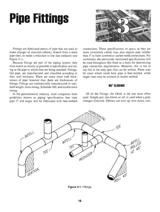 Pipe Fittings
Fittings are fabricated pieces of pipe that are used to connections. These specifications, or specs, as they are
make changes of direction (elbow), branch from a main more commonly called, may also require pipe smaller
pipe (tee), or make a reduction in line size (reducer) (see than 3" to have screwed or socket-weld connections. For
Figure 3-1). uniformity, the previously mentioned specifications will
Because fittings are part of the piping system, they be used throughout this book as a basis for determining
must match as closely as possible in specification and rat- pipe connection requirements. However, this is not to
ing to the pipe to which they are being attached. Fittings, say this is the only spec that can be written. There may
like pipe, are manufactured and classified according to be cases where small bore pipe is butt-welded, while
their wall thickness. There are many more wall thick- larger sizes may be screwed or socket-welded,
nesses of pipe however than there are thicknesses of
fittings. Fittings are commercially manufactured in stan- oniuc
dard weight, extra strong, Schedule 160, and double extra tLBUWo
strong.
In the petrochemical industry, most companies have Of all the fittings, the elbow is the one most often
guidelines known as piping specifications that state used. Simply put, the elbow, or ell, is used when a pipe
pipe 3" and larger will be fabricated with butt-welded changes direction. Elbows can turn up, turn down, turn
Figure 3-1. Fittings.
13
 