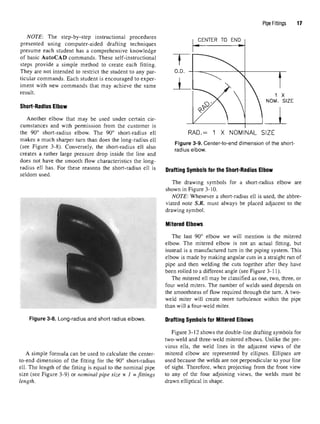 NOTE: The step-by-step instructional procedures
presented using computer-aided drafting techniques
presume each student has a comprehensive knowledge
of basic AutoCAD commands. These self-instructional
steps provide a simple method to create each fitting.
They are not intended to restrict the student to any par-
ticular commands. Each student is encouraged to exper-
iment with new commands that may achieve the same
result.
Short-Radius Elbow
Another elbow that may be used under certain cir-
cumstances and with permission from the customer is
the 90° short-radius elbow. The 90° short-radius ell
makes a much sharper turn than does the long-radius ell
(see Figure 3-8). Conversely, the short-radius ell also
creates a rather large pressure drop inside the line and
does not have the smooth flow characteristics the long-
radius ell has. For these reasons the short-radius ell is
seldom used.
Figure 3-8. Long-radius and short radius elbows.
A simple formula can be used to calculate the center-
to-end dimension of the fitting for the 90° short-radius
ell. The length of the fitting is equal to the nominal pipe
size (see Figure 3-9) or nominal pipe size x 1 = fittings
length.
Pipe Fittings 11
Figure 3-9. Center-to-end dimension of the short-
radius elbow.
Drafting Symbols for the Short-Radius Elbow
The drawing symbols for a short-radius elbow are
shown in Figure 3-10.
NOTE: Whenever a short-radius ell is used, the abbre-
viated note S.R. must always be placed adjacent to the
drawing symbol.
Mitered Elbows
The last 90° elbow we will mention is the mitered
elbow. The mitered elbow is not an actual fitting, but
instead is a manufactured turn in the piping system. This
elbow is made by making angular cuts in a straight run of
pipe and then welding the cuts together after they have
been rolled to a different angle (see Figure 3-11).
The mitered ell may be classified as one, two, three, or
four weld miters. The number of welds used depends on
the smoothness of flow required through the turn. A two-
weld miter will create more turbulence within the pipe
than will a four-weld miter.
Drafting Symbols for MiteredElbows
Figure 3-12 shows the double-line drafting symbols for
two-weld and three-weld mitered elbows. Unlike the pre-
vious ells, the weld lines in the adjacent views of the
mitered elbow are represented by ellipses. Ellipses are
used because the welds are not perpendicular to your line
of sight. Therefore, when projecting from the front view
to any of the four adjoining views, the welds must be
drawn elliptical in shape.
 