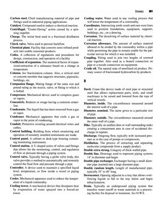 Glossary 301
Carbon steel. Chief manufacturing material of pipe and Cooling water. Water used in any cooling process that
fittings used in industrial piping applications. will lower the temperature of a commodity.
Catalyst. Compound used to induce a chemical reaction. Coordinates. Intersecting north-south and east-west lines
Centrifugal. "Center-fleeing" action caused by a spin- used to position foundations, equipment, supports,
ning impeller. buildings, etc., on a drawing.
Charge. The initial feed used in a fractional distillation Corrosion. The dissolving of surface material by chemi-
process. cal reaction.
Check valve. Valve used to prevent backflow. Corrosion allowance. The amount of surface material
Chemical plant. Facility that converts semi-refined prod- allowed to be eroded by the commodity within a pipe
ucts into usable consumer products. while
permitting the pipe to remain usable for the par-
Codes. A collection of regulations and procedures for ticular service for which k was
installed.
design, construction, and operation of a facility. Coupling. Fitting used to join two lengths of screwed
Coefficient of expansion. The numerical factor of expan- P1
?6
together. Also used as a branch connection on
sion/contraction of a substance based on a change in P1
?6 or a nozzle
connection on equipment.
temperature Crude oil. The natural state of unrefined oil product. Pri-
Column. See fractionation column. Also, a vertical steel mar
y source of
fractionatedhydrocarbon by-products.
or concrete member that supports structures, piperacks,
buildings, etc. p
Companion flange. Mating flange of the same size and
pound rating as the nozzle, valve, or fitting to which it ^ .. ^ ,., , . , ,. . , . ,
t &
Davit. Crane-like device made of steel pipe or structural
steel that allows replacement parts, tools, and small
Compressor. Mechanical device used tocompress gases machinary to be raised and lowered from the tops of
orva
P°rs
- vertical vessels.
Concentric. Reducer or swage having a common center- Diametei. inside. The circumference measured around
e
' the interior wall of a pipe.
Condensate. The liquid that has been removed from a gas Diameter, nominal. The name given to a particular size
orva
P°r
- of pipe.
Condenser. Mechanical apparatus that cools a gas or Diameter, outside. The circumference measured around
vapor tothe point ofcondensing. the outer wall of apipe
Conduit. Protective covering around electrical wires and Dike> Typically an earthen damor wall surrounding tanks
cables. creating a containment area in case of accidental dis-
Control building. Building from which monitoring and charge or rupture.
operation of remotely installed instruments are made. Discharge. Outgoing flow, typically with increased pres-
Control panel. A cabinet or desk-type housing contain- sure as in the case of pumps or compressors.
ing monitoring instruments. Distillation. The process of extracting and separating
Control station. A U-shaped series of valves and fittings molecular compounds from a supply product.
that allows for the monitoring, control, and regulation Double extra strong. Catagory of thick-walled pipe.
of flow or pressure through a piping system. Double line. Drawings used to represent piping systems
Control valve. Typically having a globe valve body, this 14"in diameter and larger.
valve provides a method to automatically and remotely Double pipe exchanger. Exchanger having a small diam-
control the fluid flow and pressure through a pipe. eter pipe inserted into a large diameter pipe.
Controller. A device used to maintain a specified liquid Double random length. Length of manufactured pipe,
level, temperature, or flow inside a vessel or piping typically 35' to 40' long.
system. Downcomer. Opening adjacent to a tray that allows over-
Cooler. Mechanical apparatus used to reduce the temper- flowing liquids to fall to the tray below and begin
ature of a liquid commodity. refractionation.
Cooling tower. A mechanical device that dissipates heat Drain. Typically an underground piping system that
by evaporation of water sprayed into a forced-air transfers water runoff or waste materials to a process-
tower, ing facility for disposal or treatment. See O.W.S.
 
