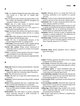 Glossary 303
G I
G-fin. A U-shaped exchanger having a pipe within a pipe. Impeller. Rotating device in a pump that forces the
Also known as a "hair pin" or "double pipe" incoming commodity to be expelled at a greater
exchanger. pressure.
Gas. The physical state of matter having the ability to dif- Indicator. A device used to indicate the liquid level, tern-
fuse readily and distribute uniformly throughout the perature, pressure or flow rate inside a piping system,
container to which it is confined. Instrument. One of many monitoring devices that can
Gasket. Any of a wide variety of materials placed sense, measure, transmit, or control.
between mating surfaces to prevent leaks. Instrument air. Piping system containing clean air used
Gate valve. Valve designed for on or off control of a to
operate instrumentation throughout a piping facility,
commodity flowing through a pipe. Instrumentation. The use of monitoring instruments to
Gauge. Instruments that measure the liquid level inside a perform duties not permissible by human workers,
vessel or the temperature and/or pressure in a piping Insulation. Exterior covering on pipe or equipment that
system. maintains a constant temperature. Also protection for
Globe valve. Valve designed to allow for the throttling of workers from high temperature surfaces.
commodities flowing through a pipe. Insulation rings. Continuous circular rings welded to the
Grade. The true or predetermined elevation of the exterior of a vertical vessel that support a vessel's insu-
ground-supported surface of a piping facility. lation
- Typically spaced on 12'-0" centers.
Grade beam. Structural member used to support grating
or other flooring material at ground (grade) level. K
Gravity flow system. Piping system constructed of
sloped pipes that uses gravity as a means of moving the .r . ^ , _. . . ,
,.. • . , Knockout drum. Piping equipment used to separate
commodity inside. _ ,. ., r
° n r r
~ . . . , , _ gases from liquids.
Grout. A concrete mixture poured on the tops of equip-
ment foundations to provided final leveling.
Guide. Type of pipe support that permits longitudinal but L
not lateral movement.
Ladder. Climbing apparatus that allows access to piping
•I components at extreme elevations.
Level Alarm. Instrument that detects high or low liquid
levels within a vessel and alerts plant operators with an
Hand rail. Protective railing around platforms. Typically audible or visual signal.
3'-0" tall. Level gauge (glass). A vertical transparent tube con-
Hanger. Pipe support used on horizontal pipes that will nected to the external surface of a vessel that allows
suspend the pipe from a stationary object from above. visual inspection of internal liquid levels.
Head. The end enclosure of a vessel. Level indicating controller. Instrument that indicates the
Header. The main run of pipe from which branches are liquid level of a vessel and can control the liquid level
connected. by transmitting signals to a control valve.
Headroom. Vertical measurement that provides overhead Level recorder. Makes a permanent record of liquid level
clearances. in a vessel.
Heater. Piping equipment that uses a combustible mate- Level recording controller. Instrument that records the
rial to increase the temperature of a commodity. liquid level of a vessel and can control the liquid level
Heat exchanger. Piping equipment used to transfer heat by transmitting signals to a control valve.
from one fluid source to another without the two fluids Lifting lugs. Donut-shaped rings welded to the vessel's
mixing together. shell or head that allow the vessel to be raised and
Hydrocarbon. Any solid, liquid, or gaseous compound positioned during installation.
whose molecular structure is made exclusively of Line. Generic name given to reference a completed pip-
hydrogen and carbon molecules. ing configuration.
 