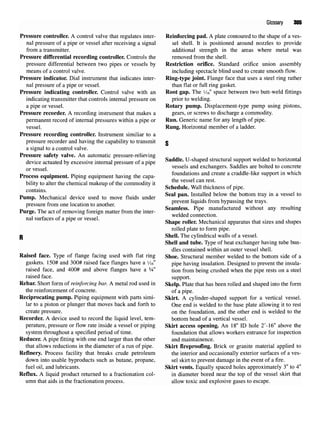 Glossary 305
Pressure controller. A control valve that regulates inter- Reinforcing pad. A plate contoured to the shape of a ves-
nal pressure of a pipe or vessel after receiving a signal sel shell. It is positioned around nozzles to provide
from a transmitter. additional strength in the areas where metal was
Pressure differential recording controller. Controls the removed from the shell.
pressure differential between two pipes or vessels by Restriction orifice. Standard orifice union assembly
means of a control valve. including spectacle blind used to create smooth flow.
Pressure indicator. Dial instrument that indicates inter- Ring-type joint. Flange face that uses a steel ring rather
nal pressure of a pipe or vessel. than flat or full ring gasket.
Pressure indicating controller. Control valve with an Root gap. The i/i6" space between two butt-weld fittings
indicating transmitter that controls internal pressure on prior to welding.
a pipe or vessel. Rotary pump. Displacement-type pump using pistons,
Pressure recorder. A recording instrument that makes a gears, or screws to discharge a commodity.
permanent record of internal pressures within a pipe or Run. Generic name for any length of pipe.
vessel. Rung. Horizontal member of a ladder.
Pressure recording controller. Instrument similiar to a
pressure recorder and having the capability to transmit o
a signal to a control valve.
Pressure safety valve. An automatic pressure-relieving
device actuated byexcessive internal pressure ofapipe Saddle
'U
-sha
Ped structural su
PPort welded to honzontal
, vessels and exchangers. Saddles are bolted to concrete
«„ . * r>- • • ,. u • a, foundations and create a craddle-like support in which
Process equipment. Piping equipment having the capa- ^
,.r. ,. ., , . , , f . , ,.. ., the vessel can rest.
bility to alter the chemical makeup of the commodity it « , , , „ , - „ , . ,
Schedule. Wall thickness of pipe.
D T v / f u - i j - A ± f -A A Seal pan. Installed below the bottom tray in a vessel to
Pump. Mechanical device used to move fluids under v
,. ., „ , . . J
f , t, prevent liquids from bypassing the trays,
pressure from onelocation to another. _ r
, j*. / , • , ,•
n TI. *. * • £ • f u • Seamless. Pipe manufactured without any resulting
Purge. The act of removing foreign matter from the inter- ,, j •
, ,, r • i welded connection,
nal surfaces of a pipe or vessel. ~. u ** u • i u ^ • j u
r r
Shape roller. Mechanical apparatus that sizes and shapes
rolled plate to form pipe.
p Shell. The cylindrical walls of a vessel.
Shell and tube. Type of heat exchanger having tube bun-
dles contained within an outer vessel shell.
Raised face. Type of flange facing used with flat ring Shoe. Structural member welded to the bottom side of a
gaskets. 150# and 300# raised face flanges have a Vi6" pipe having insulation. Designed to prevent the insula-
raised face, and 400# and above flanges have a 1
A" tion from being crushed when the pipe rests on a steel
raised face. support.
Rebar. Short form of reinforcing bar. A metal rod used in Skelp. Plate that has been rolled and shaped into the form
the reinforcement of concrete. of a pipe.
Reciprocating pump. Piping equipment with parts simi- Skirt. A cylinder-shaped support for a vertical vessel.
lar to a piston or plunger that moves back and forth to One end is welded to the base plate allowing it to rest
create pressure. on the foundation, and the other end is welded to the
Recorder. A device used to record the liquid level, tern- bottom head of a vertical vessel.
perature, pressure or flow rate inside a vessel or piping Skirt access opening. An 18" ID hole 2'-16" above the
system throughout a specified period of time. foundation that allows workers entrance for inspection
Reducer. A pipe fitting with one end larger than the other and maintainence.
that allows reductions in the diameter of a run of pipe. Skirt fireproofing. Brick or granite material applied to
Refinery. Process facility that breaks crude petroleum the interior and occasionally exterior surfaces of a ves-
down into usable byproducts such as butane, propane, sel skirt to prevent damage in the event of a fire.
fuel oil, and lubricants. Skirt vents. Equally spaced holes approximately 3" to 4"
Reflux. A liquid product returned to a fractionation col- in diameter bored near the top of the vessel skirt that
umn that aids in the fractionation process. allow toxic and explosive gases to escape.
 