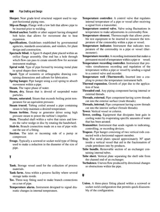 306 Pipe Drafting and Design
Sleeper. Near grade-level structural support used to sup- Temperature controller. A control valve that regulates
port horizontal piping runs. internal temperature of a pipe or vessel after receiving
Slip-on flange. Flange with a low hub that allows pipe to a signal from a transmitter.
be inserted prior to welding. Temperature control valve. Valve using fluctuations in
Slotted anchor. Saddle or other support having elongated temperature to make adjustments in commodity flow.
bolt holes that allows for movement due to heat Temperature element. Thermocouple that allows porta-
expansion. ble test equipment to be inserted to measure the tem-
Specifications. Guidelines established by governmental perature of the commodity within a pipe or vessel.
agencies, standards associations, and vendors, for plant Temperature indicator. Instrument that indicates tern-
design and construction. perature of the commodity in a pipe or vessel (ther-
Spectacle blind. A figure 8-shaped plate placed within an mometer).
orifice flange assembly. One end has a hole through Temperature recorder. A recording instrument thatmakes a
which flow can pass to create smooth flow for accurate permanent record of temperature within a pipe or vessel.
instrument readings. Temperature recording controller. Instrument that pro-
Spiral weld. Type of pipe formed by twisting metal plate vides simultaneous recording and regulation of the
in spiral shapes then welding. temperature within a pipe or vessel by sending a signal
Spool. Type of isometric or orthographic drawing con- to a control valve and recorder.
taining dimensions and callouts for fabrication. Temperature well (Thermowell). Inserted into a cou-
Spring hanger. Pipe hanger using a coil spring to absorb Plin
§to
protect the temperature instrument bulb.
movement within a pipe. Thermal expansion. Growth of pipe due to the applica-
Steam. The vapor phase of water. tion of heat.
Steam, dry. Steam that is devoid of suspended water Threaded end. Any piping component having internal or
particles, external threads.
Steam, saturated. Steam that exceeds boiling point tern- Threads, external. Pipe component having screw threads
perature for anequivalent pressure. cut into
*e exterior surface (male threads).
Steam traced. Tubing coiled around a pipe containing Threads, internal. Pipe component having screw threads
steam tohelp maintain adesired temperature. cut into the interior surface
(female
threads).
Steam turbine. Pump or generator driver using high Tower. Vertical vessel or column.
pressure steam to power the turbine's impeller. Tower
' coolin
g- Equipment that dissipates heat gain in
Stem. Threaded shaft within a valve that raises and low- coolin
gwater b
? evaporating specific amounts of water
ers thevalve wedge ordisc byrotating thehandwheel. mat has been aerated
-
Stub-in. Branch connection made on a run of pipe with- Transmitter. Instrument that sends signals to indicating,
out the use of a fitting. controlling, or recording devices.
Suction. The inlet or incoming side of a pump or Trapeze. Pipe hanger consisting of two vertical rods con-
com essor nected with a horizontal support member.
Tray. Flat metal plates spaced approximately 30" apart
Swage. Typically a screwed orsocket-weld type of fitting inside & ^^ v&^ ^ ^ ^ ^fractionation of
used to make a reduction in thediameter of the size of cmde petroleum into by.products.
P1
?6
- lube bundle. Removable section of an exchanger con-
taining internal tubes.
j lube sheet. Vertical plate separating the shell side from
the channel end of an exchanger.
Turbulence. Uneven flow produced by directional changes
Tank. Storage vessel used for the collection of process or obstructions within the pipe
materials.
Tank farm. Area within a process facility where several
storage tanks reside. "
Tee. Three-way fitting used to make branch connections
on a run of pipe. Union. A three-piece fitting placed within a screwed or
Temperature alarm. Instrument designed to signal dra- socket-weld configuration that permits quick disassem-
matic changes in internal temperature. bly of the configuration.
 