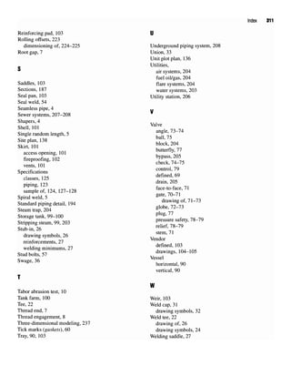 Index 311
Reinforcing pad, 103 U
Rolling offsets, 223
dimensioning of, 224-225 Underground piping system, 208
Root gap,7 Union, 33
Unit plot plan, 136
Utilities,
air systems, 204
fuel oil/gas, 204
Saddles, 103 flare systems, 204
Sections, 187 water systems, 203
Seal pan,103 Utility station, 206
Seal weld, 54
Seamless pipe, 4 ..
Sewer systems, 207-208
ShaperS
'4
Valve
Shell, 101 VaWe
e- i A i *u c angle, 73-74
Single random length, 5 , „ '
o-* i 100 ball, 75
Site plan, 138 ,. , __ .
eu- , in block,204
Skirt, 101 '
i n i butterfly, 77
access opening, 101 J
' _
r- f i no bypass, 205
fireproofing, 102 ^ J4_J5
vents, 101
c -c s control, 79
Specifications , _
, 10C defined, 69
classes, 125 '
,,,,, drain, 205
Plpmg
' 123
face to face 71
sample of,124, 127-128 ^ ^ ^ f '
c • i ij c §ate
> 70-71
Spiral weld, 5 5
' .
c! j j • • j * -i m/i drawing of, 71-73
Standard piping detail, 194 5
'
c* * ™,i globe, 72-73
Steam trap, 204 &
Storage tank, 99-100 plug
' '' f t ^ Q _0
c. . . . nn ono pressure safety, 78-79
Snppmg steam, 99,203 ^ ?g_79
Stub-in, 26
, u i i/: stem, 71
drawing symbols, 26 T 7 .
. f + 0-7 Vendor
reinforcements, 27 , < - , , « < • •
,,. . . ~~ defined, 103
welding mimmums, 27 . ' „ . 1 _ _
c. j u u c-7 drawings, 104-105
Stud bolts, 57 ,
c Q/; Vessel
Swage, 36 , . t _ _
horizontal, 90
vertical, 90
T
W
Tabor abrasion test, 10
Tank farm, 100 Weir, 103
Tee, 22 Weld cap,31
Thread end, 7 drawing symbols, 32
Thread engagement, 8 Weld tee,22
Three-dimensional modeling, 237 drawing of, 26
Tick marks (gaskets), 60 drawing symbols, 24
Tray, 90, 103 Welding saddle, 27
 