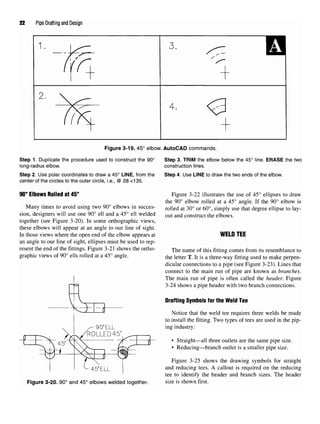 22 Pipe Drafting and Design
Figure 3-19. 45° elbow. AutoCAD commands.
Step 1. Duplicate the procedure used to construct the 90° Step 3. TRIM the elbow below the 45° line. ERASE the two
long-radius elbow. construction lines.
Step 2. Use polar coordinates to draw a 45° LINE, from the Step 4. Use LINE to draw the two ends of the elbow.
center of the circles to the outer circle, i.e., @ 28 <135.
90° Elbows Rolled at 45°
Many times to avoid using two 90° elbows in succes-
sion, designers will use one 90° ell and a 45° ell welded
together (see Figure 3-20). In some orthographic views,
these elbows will appear at an angle to our line of sight.
In those views where the open end of the elbow appears at
an angle to our line of sight, ellipses must be used to rep-
resent the end of the fittings. Figure 3-21 shows the ortho-
graphic views of 90° ells rolled at a 45° angle.
Figure 3-20. 90° and 45° elbows welded together.
Figure 3-22 illustrates the use of 45° ellipses to draw
the 90° elbow rolled at a 45° angle. If the 90° elbow is
rolled at 30° or 60°, simply use that degree ellipse to lay-
out and construct the elbows.
WELD TEE
The name of this fitting comes from its resemblance to
the letter T. It is a three-way fitting used to make perpen-
dicular connections to a pipe (see Figure 3-23). Lines that
connect to the main run of pipe are known as branches.
The main run of pipe is often called the header. Figure
3-24 shows a pipe header with two branch connections.
Drafting Symbols for the Weld Tee
Notice that the weld tee requires three welds be made
to install the fitting. Two types of tees are used in the pip-
ing industry:
• Straight—all three outlets are the same pipe size.
• Reducing—branch outlet is a smaller pipe size.
Figure 3-25 shows the drawing symbols for straight
and reducing tees. A callout is required on the reducing
tee to identify the header and branch sizes. The header
size is shown first.
 