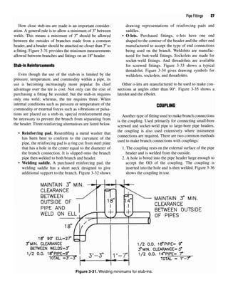 Pipe Fittings 27
How close stub-ins are made is an important consider- drawing representations of reinforcing pads and
ation. A general rule is to allow a minimum of 3" between saddles.
welds. This means a minimum of 3" should be allowed • O-lets. Purchased fittings, o-lets have one end
between the outsides of branches made from a common shaped to the contour of the header and the other end
header, and a header should be attached no closer than 3"to manufactured to accept the type of end connections
a fitting. Figure 3-31 provides the minimum measurements being used on the branch. Weldolets are manufac-
allowed between branches and fittings on an 18"header. tured for butt-weld fittings. Sockolets are made for
socket-weld fittings. And threadolets are available
Stub-in Reinforcements for screwed fittings. Figure 3-33 shows a typical
threadolet. Figure 3-34 gives drawing symbols for
Even though the use of the stub-in is limited by the weldolets, sockolets, and threadolets.
pressure, temperature, and commodity within a pipe, its
use is becoming increasingly more popular. Its chief Other o-lets are manufactured to be used to make con-
advantage over the tee is cost. Not only can the cost of nections at angles other than 90°. Figure 3-35 shows a
purchasing a fitting be avoided, but the stub-in requires latrolet and the elbolet.
only one weld; whereas, the tee requires three. When
internal conditions such as pressure or temperature of the COUPLING
commodity or external forces such as vibrations or pulsa-
tions are placed on a stub-in, special reinforcement mav A *u * cr^- j. i u u
r
, , , J
Another type offittingused to make branch connections
be necessary to prevent the branch from separating from • ., r TT , • •, f .. „ u
, , , * F
. _ . , . ,. ,7 is the coupling. Used primarily for connecting small-bore
the header. Three remforcmg alternat.ves arelisted below. scr£wed and socket_weld pipe to large.bore pipe headers,
• Reinforcing pad. Resembling a metal washer that the coupling is also used extensivel
y where
instrument
, 0 , Qr, K . . f . ., . f ,, connections are required. There are two common methods
has been bent to conform to the curvature of the M
•_Q t, • f , • - .f . T , . used to make branch connections with couplings:
pipe, the reinforcing pad is a ring cut from steel plate F 6
that has a hole in the center equal to the diameter of 1. The coupling rests on the external surface of the pipe
the branch connection. It is slipped onto the branch header and is welded from the outside.
pipe then welded to both branch and header. 2. A hole is bored into the pipe header large enough to
• Welding saddle. A purchased reinforcing pad, the accept the OD of the coupling. The coupling is
welding saddle has a short neck designed to give inserted into the hole and is then welded. Figure 3-36
additional support to the branch. Figure 3-32 shows shows the coupling in use.
Figure 3-31. Welding minimums for stub-ins.
 
