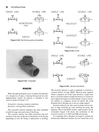 28 Pipe Drafting and Design
Figure 3-32. Reinforcing pads and saddles.
Figure 3-33. Threadolet.
REDUCERS
When the piping designer wants to reduce the diameter
of a straight run of pipe, a reducing fitting must be used.
Appropriately named, the reducer is available in two
styles as shown in Figure 3-37.
Concentric—having a common centerline.
Eccentric—having offset centerlines.
The concentric reducer maintains the same centerline
at both the large and small ends of the fitting.
The eccentric reducer has offset centerlines that will
maintain a flat side on the top or the bottom of the fitting,
depending on how the fitting is rolled prior to welding.
Figure 3-35. Latrolet and elbolet.
The eccentric reducer is used in piperacks to maintain a
constant bottom of pipe (BOP). Because pipe supports
within a piperack are of the same elevation, a pipe must
have a consistent bottom of pipe elevation so it can rest on
each support throughout its entire length. Using a concen-
tric reducer in a piperack would not permit the small
diameter end of the pipe run to rest on a pipe support.
Eccentric reducers are also used on pump suction noz-
zles to keep entrained air from entering the pump. By
keeping a flat on top (FOT) surface, vapor pockets can be
eliminated. Figure 3-38 shows the centerlines of the
eccentric reducer in its FOT and FOB orientations.
It is important that a designer not forget to include the
dimensional difference between the two centerlines of an
 