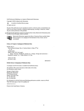 Gulf Professional Publishing is an imprint of Butterworth-Heinemann.
Copyright © 2002 by Butterworth-Heinemann
-^ A member of the Reed Elsevier group
All rights reserved.
No part of this publication may be reproduced, stored in a retrieval system, or transmitted in any
form or by any means, electronic, mechanical, photocopying, recording, or otherwise, without
the prior written permission of the publisher.
6S Recognizing the importance of preserving what has been written, Butterworth-Heinemann prints
its books on acid-free paper whenever possible.
Tj1
Butterworth-Heinemann supports the efforts of American Forests and the Global
AT" R£
Leaf program in its campaign for the betterment of trees, forests, and our
inn environment.
Library of Congress Cataloging-in-Publication Data
Parisher, Roy A.
Pipe drafting and design / Roy A. Parisher, Robert A. Rhea-2nd
ed.
p. cm.
Includes index.
ISBN 0-7506-7439-3 (alk. paper)
1. Piping—Drawing—Handbooks, manuals, etc. 2. Piping—Design and construction—
Handbooks, manuals, etc. I. Rhea, Robert A. II. Title.
TJ930 .P32 2001
621.8'672—dc21
2001023633
British Library Cataloguing-in-Publication Data
A catalogue record for this book is available from the British Library.
The publisher offers special discounts on bulk orders of this book.
For information, please contact:
Manager of Special Sales
Butterworth-Heinemann
225 Wildwood Avenue
Woburn, MA 01801-2041
Tel: 781-904-2500
Fax: 781-904-2620
For information on all Gulf Professional Publishing publications available, contact our World
Wide Web home page at: http://www.gulfpp.com
1 0 9 8 7 6 5 4 3 2 1
Printed in the United States of America
iv
 