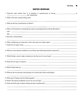 Pipe Fittings 39
CHAPTER 3 REVIEW QUIZ
1. Typically, pipe smaller than 3" in diameter is manufactured as having or
end connections.
2. What is the most common fitting used?
3. What are the four classifications of elbows?
4. What is the formula for calculating the center-to-end dimension for LR and SR elbows?
LR=
SR=
5. Describe a mitered elbow.
6. When configuring tee connections, what is the main run of pipe called?
7. Name the two types of tees.
8. What are some alternate methods to a tee fitting when fabricating branch connections?
9. Which fitting is used to make a reduction in the line size of a run of pipe?
10. Name the two types of reducers.
11. Define fitting make-up.
12. What are the two pressure classifications for screwed and socket-weld fittings?
13. What type of fittings must be bolted together?
14.What is the typical installation service for cast iron pipe?
15.Name the three types of plastic fitting end types manufactured.
 