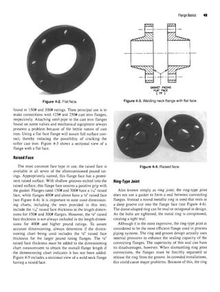 Flange Basics 49
Figure 4-2. Flat face.
found in 150# and 300# ratings. Their principal use is to
make connections with 125# and 250# cast iron flanges,
respectively. Attaching steel pipe to the cast iron flanges
found on some valves and mechanical equipment always
presents a problem because of the brittle nature of cast
iron. Using a flat face flange will assure full surface con-
tact, thereby reducing the possibility of cracking the
softer cast iron. Figure 4-3 shows a sectional view of a
flange with a flat face.
Raised Face
The most common face type in use, the raised face is
available in all seven of the aforementioned pound rat-
ings. Appropriately named, this flange face has a promi-
nent raised surface. With shallow grooves etched into the
raised surface, this flange face assures a positive grip with
the gasket. Flanges rated 150# and 300# have a Me" raised
face, while flanges 400# and above have a 1
A" raised face
(see Figure 4-4). It is important to note most dimension-
ing charts, including the ones provided in this text,
include the Yi6r
raised face thickness in the length dimen-
sions for 150# and 300# flanges. However, the 1
A" raised
face thickness is not always included in the length dimen-
sions for 400# and higher pound ratings. To assure
accurate dimensioning, always determine if the dimen-
sioning chart being used includes the 1
A" raised face
thickness for the larger pound rating flanges. The 1
A"
raised face thickness must be added to the dimensioning
chart measurement to obtain the overall flange length if
the dimensioning chart indicates it has not been added.
Figure 4-5 includes a sectional view of a weld neck flange
having a raised face.
Figure 4-3. Welding neck flange with flat face.
Figure 4-4. Raised face.
Ring-Type Joint
Also known simply as ring joint, the ring-type joint
does not use a gasket to form a seal between connecting
flanges. Instead a round metallic ring is used that rests in
a deep groove cut into the flange face (see Figure 4-6).
The donut-shaped ring can be oval or octagonal in design.
As the bolts are tightened, the metal ring is compressed,
creating a tight seal.
Although it is the most expensive, the ring-type joint is
considered to be the most efficient flange used in process
piping systems. The ring and groove design actually uses
internal pressures to enhance the sealing capacity of the
connecting flanges. The superiority of this seal can have
its disadvantages, however. When dismantling ring joint
connections, the flanges must be forcibly separated to
release the ring from the groove. In crowded installations,
this could cause major problems. Because of this, the ring
 