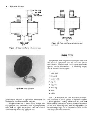50 Pipe Drafting and Design
Figure 4-5. Weld neck flange with raised face
FLANGE TYPES
Flanges have been designed and developed to be used
in a myriad of applications. Each one has its own special
characteristics, and should be carefully selected to meet
specific function requirements. The following flanges
will be discussed in this chapter:
• weld neck
• threaded
• socket weld
• slip-on
• lap-joint
Figure 4-6. Ring-type joint. * re ucm
§
• blind
• orifice
NOTE: A photograph and short description accompa-
joint flange is relegated to applications where space for nies each flange as well as symbols to depict the flange as
maintenance and replacement are adequate. it would appear on a drawing. The manual and AutoCAD
Although available for all pound ratings, flanges with techniques for creating the drawing symbols are shown
ring-type joint faces are normally used in piping systems for the weld neck flange only. The drawing symbols for
rated 400# and higher. See Figure 4-7 for the sectional the remaining flanges can be created in a similar fashion
view of a flange with a ring-type joint face. with only a few minor alterations.
 