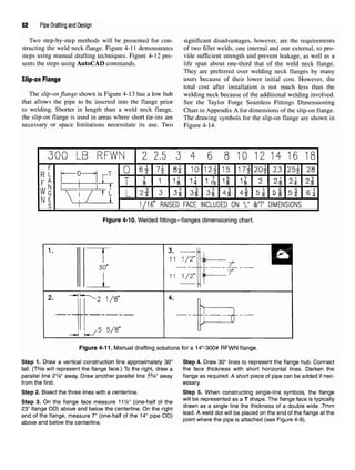 52 Pipe Drafting and Design
Two step-by-step methods will be presented for con- significant disadvantages, however, are the requirements
structing the weld neck flange. Figure 4-11 demonstrates of two fillet welds, one internal and one external, to pro-
steps using manual drafting techniques. Figure 4-12 pre- vide sufficient strength and prevent leakage, as well as a
sents the steps using AutoCAD commands. life span about one-third that of the weld neck flange.
They are preferred over welding neck flanges by many
Slip-On Flange users because of their lower initial cost. However, the
total cost after installation is not much less than the
The slip-on flange shown in Figure 4-13 has a low hub welding neck because of the additional welding involved,
that allows the pipe to be inserted into the flange prior See the Taylor Forge Seamless Fittings Dimensioning
to welding. Shorter in length than a weld neck flange, Chart in Appendix A for dimensions of the slip-on flange,
the slip-on flange is used in areas where short tie-ins are The drawing symbols for the slip-on flange are shown in
necessary or space limitations necessitate its use.Two Figure 4-14.
Figure 4-10. Welded fittings-flanges dimensioning chart.
Figure 4-11. Manual drafting solutions for a 14"-300# RFWN flange.
Step 1. Draw a vertical construction line approximately 30" Step 4. Draw 30° lines to represent the flange hub. Connect
tall. (This will represent the flange face.) To the right, draw a the face thickness with short horizontal lines. Darken the
parallel line 21
/s" away. Draw another parallel line 55
/s" away flange as required. A short piece of pipe can be added if nec-
from the first. essary.
Step 2. Bisect the three lines with a centerline. Step 5. When constructing single-line symbols, the flange
Step 3. On the flange face measure 11W (one-half of the ™" be
^presented as a T shape. The flange face is typically
23" flange OD) above and below the centerline On theright drawn as a Sin
9le lme the thlckness of a double Wlde
-7mm
end oftheflange, measure 7"(one-half ofthe14" pipe OD) lead
*^ dot wi
" be
Placed
™ the
*nd
°f
<he
m
flan
9eat the
above and below thecenterline. Pointwhere the
P'Pe IS attached
<see F|
9ure 4
'9
)'
 