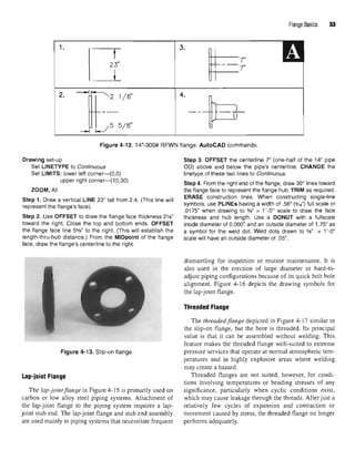 Flange Basics 53
Figure 4-12.14"-300# RFWN flange. AutoCAD commands.
Drawing set-up Step 3. OFFSET the centerline 7" (one-half of the 14" pipe
Set LINETYPE to Continuous OD) above and below the pipe's centerline. CHANGE the
Set LIMITS: lower left corner—(0,0) linetype of these two lines to Continuous.
upper right corner—(10,30) step4 From the rjght end Qf the f|ange> draw 3Qo nnes toward
ZOOM, All the flange face to represent the flange hub. TRIM as required.
Step 1. Draw a vertical LINE 23"tall from 2,4. (This line will ER
*SE cons
'r
^o
:
n
'ines
' Wh
^ C
?n
5"ctir
!?,s]n
9«e-line
represent the flange's face). s
Vmbols
' use PLINEs havin
9aWldth of
'56
<9/16
>fu!l scale or
.0175" when drawing to %" = 1'-0" scale to draw the face
Step 2. Use OFFSET to draw the flange face thickness 21
/8" thickness and hub length. Use a DONUT with a fullscale
toward the right. Close the top and bottom ends. OFFSET inside diameter of 0.000" and an outside diameter of 1.75" as
the flange face line 5%" to the right. (This will establish the a symbol for the weld dot. Weld dots drawn to %" = 1 '-0"
length-thru-hub distance.) From the MIDpoint of the flange scale will have an outside diameter of .05".
face, draw the flange's centerline to the right.
Figure 4-13. Slip-on flange.
Lap-joint Flange
The lap-joint flange in Figure 4-15 is primarily used on
carbon or low alloy steel piping systems. Attachment of
the lap-joint flange to the piping system requires a lap-
joint stub end. The lap-joint flange and stub end assembly
are used mainly in piping systems that necessitate frequent
dismantling for inspection or routine maintenance. It is
also used in the erection of large diameter or hard-to-
adjust piping configurations because of its quick bolt hole
alignment. Figure 4-16 depicts the drawing symbols for
the lap-joint flange.
Threaded Flange
The threaded flange depicted in Figure 4-17 similar to
the slip-on flange, but the bore is threaded. Its principal
value is that it can be assembled without welding. This
feature makes the threaded flange well-suited to extreme
pressure services that operate at normal atmospheric tem-
peratures and in highly explosive areas where welding
may create a hazard.
Threaded flanges are not suited, however, for condi-
tions involving temperatures or bending stresses of any
significance, particularly when cyclic conditions exist,
which may cause leakage through the threads. After just a
relatively few cycles of expansion and contraction or
movement caused by stress, the threaded flange no longer
performs adequately.
 