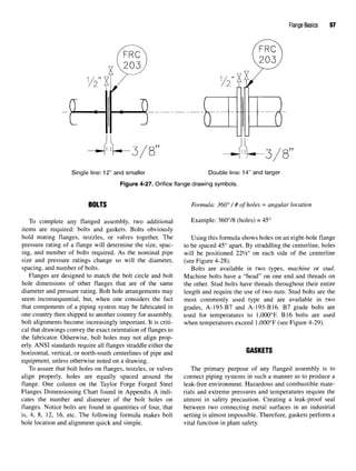 Flange Basics 57
Figure 4-27. Orifice flange drawing symbols.
BOLTS Formula: 360° / # of holes = angular location
To complete any flanged assembly, two additional Example: 360°/8 (holes) = 45°
items are required: bolts and gaskets. Bolts obviously
hold mating flanges, nozzles, or valves together. The Using this formula shows holes on an eight-hole flange
pressure rating of a flange will determine the size, spac- to be spaced 45° apart. By straddling the centerline, holes
ing, and number of bolts required. As the nominal pipe will be positioned 221
/2° on each side of the centerline
size and pressure ratings change so will the diameter, (see Figure 4-28).
spacing, and number of bolts. Bolts are available in two types, machine or stud.
Flanges are designed to match the bolt circle and bolt Machine bolts have a "head" on one end and threads on
hole dimensions of other flanges that are of the same the other. Stud bolts have threads throughout their entire
diameter and pressure rating. Bolt hole arrangements may length and require the use of two nuts. Stud bolts are the
seem inconsequential, but, when one considers the fact most commonly used type and are available in two
that components of a piping system may be fabricated in grades, A-193-B7 and A-193-B16. B7 grade bolts are
one country then shipped to another country for assembly, used for temperatures to 1,000°F. B16 bolts are used
bolt alignments become increasingly important. It is criti- when temperatures exceed 1,000°F (see Figure 4-29).
cal that drawings convey the exact orientation of flanges to
the fabricator. Otherwise, bolt holes may not align prop-
erly. ANSI standards require all flanges straddle either the
horizontal, vertical, or north-south centerlines of pipe and uAoKtlo
equipment, unless otherwise noted on a drawing.
To assure that bolt holes on flanges, nozzles, or valves The primary purpose of any flanged assembly is to
align properly, holes are equally spaced around the connect piping systems in such a manner as to produce a
flange. One column on the Taylor Forge Forged Steel leak-free environment. Hazardous and combustible mate-
Flanges Dimensioning Chart found in Appendix A indi- rials and extreme pressures and temperatures require the
cates the number and diameter of the bolt holes on utmost in safety precaution. Creating a leak-proof seal
flanges. Notice bolts are found in quantities of four, that between two connecting metal surfaces in an industrial
is, 4, 8, 12, 16, etc. The following formula makes bolt setting is almost impossible. Therefore, gaskets perform a
hole location and alignment quick and simple. vital function in plant safety.
 