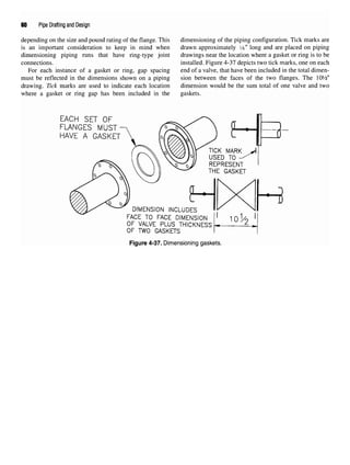 60 Pipe Drafting and Design
depending on the size and pound rating of the flange. This dimensioning of the piping configuration. Tick marks are
is an important consideration to keep in mind when drawn approximately 1
A" long and are placed on piping
dimensioning piping runs that have ring-type joint drawings near the location where a gasket or ring is to be
connections. installed. Figure 4-37 depicts two tick marks, one on each
For each instance of a gasket or ring, gap spacing end of a valve, that have been included in the total dimen-
must be reflected in the dimensions shown on a piping sion between the faces of the two flanges. The lOVfc"
drawing. Tick marks are used to indicate each location dimension would be the sum total of one valve and two
where a gasket or ring gap has been included in the gaskets.
Figure 4-37. Dimensioning gaskets.
 