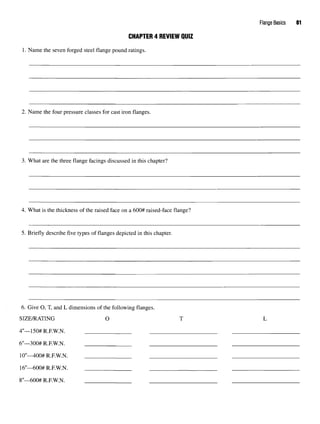 Flange Basics 61
CHAPTER 4 REVIEW QUIZ
1. Name the seven forged steel flange pound ratings.
2. Name the four pressure classes for cast iron flanges.
3. What are the three flange facings discussed in this chapter?
4. What is the thickness of the raised face on a 600# raised-face flange?
5. Briefly describe five types of flanges depicted in this chapter.
6. Give O, T, and L dimensions of the following flanges.
SIZE/RATING O T L
4"—150#R.F.W.N.
6"—300# R.F.W.N.
10"—400#R.F.W.N. :
16"—600# R.F.W.N.
8"—600# R
.
F
.
W
.
N
.
 