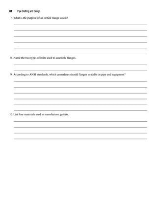 62 Pipe Drafting and Design
7. What is the purpose of an orifice flange union?
8. Name the two types of bolts used to assemble flanges.
9. According to ANSI standards, which centerlines should flanges straddle on pipe and equipment?
10.List four materials used to manufacture gaskets.
 