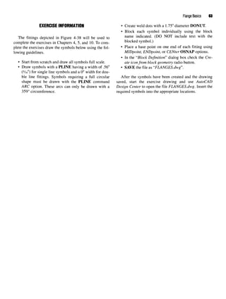 Flange Basics 63
EXERCISE INFORMATION • Create weld dots with a 1.75" diameter DONUT.
• Block each symbol individually using the block
The fittings depicted in Figure 4-38 will be used to name
indicated. (DO NOT include text with the
complete the exercises in Chapters 4, 5, and 10. To com- blocked symbol.)
plete the exercises draw the symbols below using the fol- * Place a base point on one end of each fitting using
lowing guidelines. MIDpoint, ENDpoint, or CENter OSNAP options.
• In the "Block Definition" dialog box check the Cre-
• Start from scratch and draw all symbols full scale. ate iconfrom block geometry radio button.
• Draw symbols with a PLINE having a width of .56" • SAVE the file as "FLANGES.dwg".
(9
/i6") for single line symbols and a 0" width for dou-
ble line fittings. Symbols requiring a full circular After the symbols have been created and the drawing
shape must be drawn with the PLINE command saved, start the exercise drawing and use AutoCAD
ARC option. These arcs can only be drawn with a Design Center to open the file FLANGES.dwg. Insert the
359° circumference. required symbols into the appropriate locations.
 