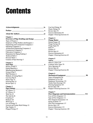 Contents
Acknowledgments ix Cast Iron Fittings 38
Plastic Fittings 38
Preface x Review Quiz 39
. . A A1 . A1 . Exercise Information40
About the Authors xi -,, . ~ ~ . c . ,,
Chapter 3 Drawing Exercises 41
Chapter 1 ^
Chanter 4
Overview of Pipe Drafting and Design 1 „ .
Types of Projects! Flange Basics 48
Employers ofPipe Drafters andDesigners 1 Ratmg Flan
Ses 48
Engineering and Construction Companies 1 Flange Facings 48
Operating Companies 2 Flan
Se T
yPes 50
Architectural Engineering Companies 2 ° s
Construction Companies 2 Gaskets 57
Fabrication Companies 2 Review
°-uiz 61
Preparation for Piping Drafting 2 Exercise
^formation 63
Technical Skills 3 Cha
Pter 4Drawin
gExercises 65
Personal Skills 3 „, . _
_ . ^ . . Chapters
Creation ofPipe Drawings 3 _T , fn
Valves 69
Chapter 2 What Is a Valve? 69
Steel Pipe 4 Common Valve Types 70
History of Pipe 4 Valve Operators 81
Piping Materials 4 Review Quiz 82
Manufacturing Methods 4 Chapter 5 Drawing Exercises 86
Sizing of Pipe 5
Wall Thickness 6 Chapter 6
Methods of Joining Pipe 6 Mechanical Equipment 90
Cast Iron Pipe 8 Types of Equipment 90
Plastic Pipe 10 Equipment in Use 100
Drawing Pipe 10 Equipment Terminology 101
Review Quiz 12 Vendor Data Drawings 103
Drawing Equipment 103
Chapter 3 Review Quiz 108
Pipe Fittings 13 Chapter 6 Drawing Exercises 110
90° Elbows 13
45° Elbows 19 Chapter 7
Weld Tee22 Flow Diagrams and Instrumentation 111
The Stub-In 26 Uses of Flow Diagrams 111
Coupling 27 Type of Flow Diagrams 111
Reducers 28 Flow Diagram Instruments 114
Weld Cap 31 Piping Symbols 117
Use of Fittings 31 Flow Plan Arrangement 117
Screwed and Socket-Weld Fittings 33 Review Quiz 118
Pipe Nipples 33 Exercise Information 119
Flanged Fittings 37 Chapter 7 Drawing Exercises 120
vii
 