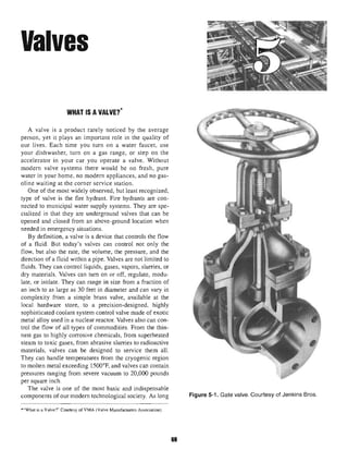 Valves
WHAT IS A VALVE?*
A valve is a product rarely noticed by the average
person, yet it plays an important role in the quality of
our lives. Each time you turn on a water faucet, use
your dishwasher, turn on a gas range, or step on the
accelerator in your car you operate a valve. Without
modern valve systems there would be no fresh, pure
water in your home, no modern appliances, and no gas-
oline waiting at the corner service station.
One of the most widely observed, but least recognized,
type of valve is the fire hydrant. Fire hydrants are con-
nected to municipal water supply systems. They are spe-
cialized in that they are underground valves that can be
opened and closed from an above-ground location when
needed in emergency situations.
By definition, a valve is a device that controls the flow
of a fluid. But today's valves can control not only the
flow, but also the rate, the volume, the pressure, and the
direction of a fluid within a pipe. Valves are not limited to
fluids. They can control liquids, gases, vapors, slurries, or
dry materials. Valves can turn on or off, regulate, modu-
late, or isolate. They can range in size from a fraction of
an inch to as large as 30 feet in diameter and can vary in
complexity from a simple brass valve, available at the
local hardware store, to a precision-designed, highly
sophisticated coolant system control valve made of exotic
metal alloy used in a nuclear reactor. Valves also can con-
trol the flow of all types of commodities. From the thin-
nest gas to highly corrosive chemicals, from superheated
steam to toxic gases, from abrasive slurries to radioactive
materials, valves can be designed to service them all.
They can handle temperatures from the cryogenic region
to molten metal exceeding 1500°F, and valves can contain
pressures ranging from severe vacuum to 20,000 pounds
per square inch.
The valve is one of the most basic and indispensable
components of our modern technological society. As long Figure5-1. Gate valve.Courtesy of Jenkins Bros.
*"What is a Valve?" Courtesy of VMA (Valve Manufacturers Association).
69
 