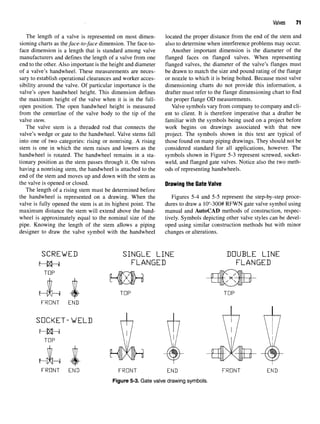 Valves 71
The length of a valve is represented on most dimen- located the proper distance from the end of the stem and
sioning charts as the face-to-face dimension. The face-to- also to determine when interference problems may occur,
face dimension is a length that is standard among valve Another important dimension is the diameter of the
manufacturers and defines the length of a valve from one flanged faces on flanged valves. When representing
end to the other. Also important is the height and diameter flanged valves, the diameter of the valve's flanges must
of a valve's handwheel. These measurements are neces- be drawn to match the size and pound rating of the flange
sary to establish operational clearances and worker acces- or nozzle to which it is being bolted. Because most valve
sibility around the valve. Of particular importance is the dimensioning charts do not provide this information, a
valve's open handwheel height. This dimension defines drafter must refer to the flange dimensioning chart to find
the maximum height of the valve when it is in the full- the proper flange OD measurements,
open position. The open handwheel height is measured Valve symbols vary from company to company and cli-
from the centerline of the valve body to the tip of the ent to client. It is therefore imperative that a drafter be
valve stem. familiar with the symbols being used on a project before
The valve stem is a threaded rod that connects the work begins on drawings associated with that new
valve's wedge or gate to the handwheel. Valve stems fall project. The symbols shown in this text are typical of
into one of two categories: rising or nonrising. A rising those found on many piping drawings. They should not be
stem is one in which the stem raises and lowers as the considered standard for all applications, however. The
handwheel is rotated. The handwheel remains in a sta- symbols shown in Figure 5-3 represent screwed, socket-
tionary position as the stem passes through it. On valves weld, and flanged gate valves. Notice also the two meth-
having a nonrising stem, the handwheel is attached to the ods of representing handwheels.
end of the stem and moves up and down with the stem as
the valve is opened or closed. Drawingthe Gate Valve
The length of a rising stem must be determined before
the handwheel is represented on a drawing. When the Figures 5-4 and 5-5 represent the step-by-step proce-
valve is fully opened the stem is at its highest point. The dures to draw a 10"-300# RFWN gate valve symbol using
maximum distance the stem will extend above the hand- manual and AutoCAD methods of construction, respec-
wheel is approximately equal to the nominal size of the lively. Symbols depicting other valve styles can be devel-
pipe. Knowing the length of the stem allows a piping oped using similar construction methods but with minor
designer to draw the valve symbol with the handwheel changes or alterations.
Figure 5-3. Gate valve drawing symbols.
 