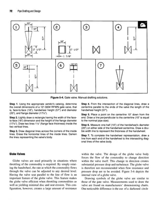 72 Pipe Drafting and Design
Figure 5-4. Gate valve. Manual drafting solutions.
Step 1. Using the appropriate vendor's catalog, determine Step 4. From the intersection of the diagonal lines, draw a
the overall dimensions of a 10"-300# RFWN gate valve, that centerline parallel to the ends of the valve the length of the
is, face-to-face (18"), handwheel height (57") and diameter handwheel height (57").
(20"), and flange diameter (17%*). step 5 p|ace fl pojnt Qn ,ne center|jne 1(y, down from the
Step 2. Lightly draw a rectangle having the width of the face- end. Draw a line perpendicular to the centerline (10" is equal
to-face (18") dimension and the height of the flange diameter to the nominal pipe size).
(17y2") Drawtwo |ines1%" (flange face thickness) inside the step 6 Measure Qne.ha|f (1(r) Qf ^nandwheel-s diameter
two vertical lines. (2cr) Qn ejther sjde Qf the handwnee| centerline. Draw adou-
Step 3. Draw diagonal lines across the corners of the inside ble width line to represent the thickness of the handwheel.
lines. Erase thehorizontal lines of the inside lines. Darken B ?> TQ ^ ^e handwhee| ^presentation, draw a
the lines representing the valve sbody. |jne from each end Qf ^nandwnee| to the intersectjng diag.
onal lines of the valve body.
Globe Valves within the valve. The design of the globe valve body
forces the flow of the commodity to change direction
Globe valves are used primarily in situations where within the valve itself. This change in direction creates
throttling of the commodity is required. By simply rotat- substantial pressure drop and turbulence. The globe valve
ing the handwheel, the rate at which the commodity flows is therefore not recommended when flow resistance and
through the valve can be adjusted to any desired level. pressure drop are to be avoided. Figure 5-6 depicts the
Having the valve seat parallel to the line of flow is an internal view of a globe valve.
important feature of the globe valve. This feature makes Drawing symbols of the globe valve are similar to
the globe valve efficient when throttling commodities as those of the gate valve. Measurements used to draw the
well as yielding minimal disc and seat erosion. This con- valve are found on manufacturers' dimensioning charts,
figuration, however, creates a large amount of resistance One noticeable difference is the use of a darkened circle
 