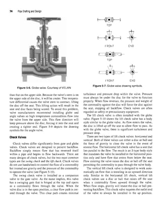 74 Pipe Drafting and Design
Figure 5-6. Globe valve. Courtesy of VELAN
than that on the upper side. Because the valve's stem is on
the upper side of the disc, it will be cooler. This tempera-
ture differential causes the valve stem to contract, lifting
the disc off the seat. This lifting action will result in the
seat and disc faces being scored. To avoid this problem,
valve manufacturers recommend installing globe and
angle valves so high temperature commodities flow into
the valve from the upper side. This flow direction will
keep pressure above the disc, forcing it into the seat and
creating a tighter seal. Figure 5-9 depicts the drawing
symbols for the angle valve.
Check Valves
Check valves differ significantly from gate and globe
valves. Check valves are designed to prevent backflow.
Backflow simply means flow that has reversed itself
within a pipe and begins to flow backwards. There are
many designs of check valves, but the two most common
types are the swing check and the lift check. Check valves
do not use handwheels to control the flow of a commodity
but instead use gravity and the pressure of the commodity
to operate the valve (see Figure 5-10).
The swing check valve is installed as a companion
valve to the gate valve. As the name implies, this valve
has a swinging gate that is hinged at the top and opens
as a commodity flows through the valve. When the
valve disc is in the open position, a clear flow path is cre-
ated through the valve. This clear path creates minimal
Figure 5-7. Globe valve drawing symbols.
turbulence and pressure drop within the valve. Pressure
must always be under the disc for the valve to function
properly. When flow reverses, the pressure and weight of
the commodity against the disc will force the disc against
the seat, stopping all backflow. Check valves are often
regarded as safety or precautionary equipment.
The lift check valve is often installed with the globe
valve. Figure 5-10 shows the lift check valve has a body
style similar to the globe valve. As flow enters the valve,
the disc is lifted up off the seat to allow flow to pass. As
with the globe valve, there is significant turbulence and
pressure drop.
There are two types of lift check valves: horizontal and
vertical. Both of these valves use either a disc or ball and
the force of gravity to close the valve in the event of
reverse flow. The horizontal lift check valve has a seat that
lies parallel to the flow. The result is an 5-type body style
that mandates the valve be installed in the horizontal posi-
tion only and have flow that enters from below the seat.
Flow entering the valve raises the disc or ball off the seat
permitting the commodity to pass through the valve body.
The vertical lift check valve is designed to work auto-
matically on flow that is traveling in an upward direction
only. Similar to the horizontal lift check, vertical lift
check valves use a disc or ball that raises off the seat
when a commodity flows upward through the valve.
When flow stops, gravity will reseat the disc or ball pre-
venting backflow. This check valve requires the outlet end
of the valve to always be installed in the up position.
 