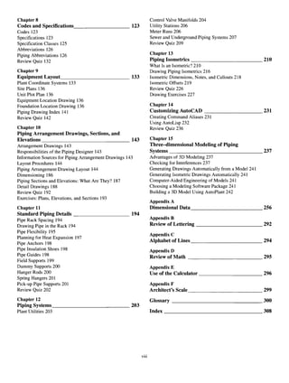 Chapter 8 Control Valve Manifolds 204
Codes and Specifications 123 Utility Stations 206
Codes 123 Meter Runs 206
Specifications 123 Sewer and Underground Piping Systems 207
Specification Classes 125 Review Quiz 209
Abbreviations 126
Piping Abbreviations 126 Chapter 13
Review Quiz 132 Pi
Pin
8 Isometrics 210
What Is an Isometric? 210
Chapter 9 Drawing Piping Isometrics 216
Equipment Layout 133 Isometric Dimensions, Notes, and Callouts 218
Plant Coordinate Systems 133 Isometric Offsets 219
Site Plans 136 Review Quiz 226
Unit Plot Plan 136 Drawing Exercises 227
Equipment Location Drawing 136
Foundation Location Drawing 136 Chapter 14
Piping Drawing Index 141 Customizing AutoCAD 231
Review Quiz 142 Creating Command Aliases 231
Using AutoLisp 232
Chapter 10 Review Quiz 236
Piping Arrangement Drawings, Sections, and
Elevations 143 Chapter 15
Arrangement Drawings 143 Three-dimensional Modeling of Piping
Responsibilities of the Piping Designer 143 Systems 237
Information Sources for Piping Arrangement Drawings 143 Advantages of 3D Modeling 237
Layout Procedures 144 Checking for Interferences 237
Piping Arrangement Drawing Layout 144 Generating Drawings Automatically from a Model 241
Dimensioning 186 Generating Isometric Drawings Automatically 241
Piping Sections and Elevations: What Are They? 187 Computer-Aided Engineering of Models 241
Detail Drawings 188 Choosing a Modeling Software Package 241
Review Quiz 192 Building a 3D Model Using AutoPlant 242
Exercises: Plans, Elevations, and Sections 193
Appendix A
Chapter 11 Dimensional Data 256
Standard Piping Details 194
Pipe Rack Spacing 194 Appendix B
Drawing Pipe intheRack 194 Review of
Lettering 292
Pipe Flexibility 195 . ,. „
™ t u *c 1n-7 Appendix C
Planning forHeat Expansion 197 A , . . A „ _ . _ „ .
„. . u ino Alphabet of Lines 294
Pipe Anchors 198 r
Pipe Insulation Shoes 198 Appendix D
Pipe Guides 198 Review of Math 295
Field Supports 199
Dummy Supports 200 Appendix E
Hanger Rods 200 Use of the Calculator 296
Spring Hangers 201
Pick-up Pipe Supports 201 Appendix F
Review Quiz 202 Architect's Scale 299
Chapter 12 Glossary 300
Piping Systems 203
Plant Utilities 203 Index 308
viii
 